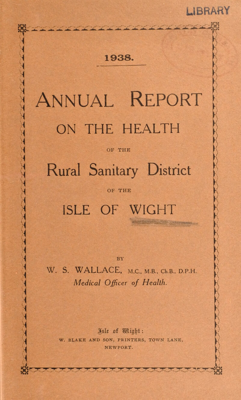 LIBRARY /■ 1938. Annual Report ON THE HEALTH OF THE Rural Sanitary District OF THE ISLE OF WIGHT BY W. S. WALLACE, m.c., m.b., ch.B., d.p.h. Medical Officer of Health. gait of W. BX.AKE AND SON, PRINTERS, TOWN DANE, NEWPORT. [\ H L • )