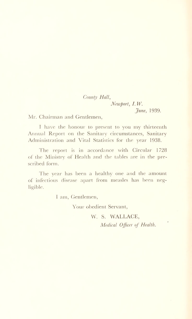 County Hall, Mr. Chairman and Gentlemen, Newport, I. W. June, 1939. I have the honour to present to you my thirteenth Annual Report on the Sanitary circumstances, Sanitary Administration and Vital Statistics for the year 1938. The report is in accordance with Circular 1728 of the Ministry of Health and the tables are in the pre- scribed form. The year has been a healthy one and the amount of infectious disease apart from measles has been neg- ligible. 1 am, Gentlemen, Your obedient Servant, W. S. WALLACE, Medical Officer of Health.