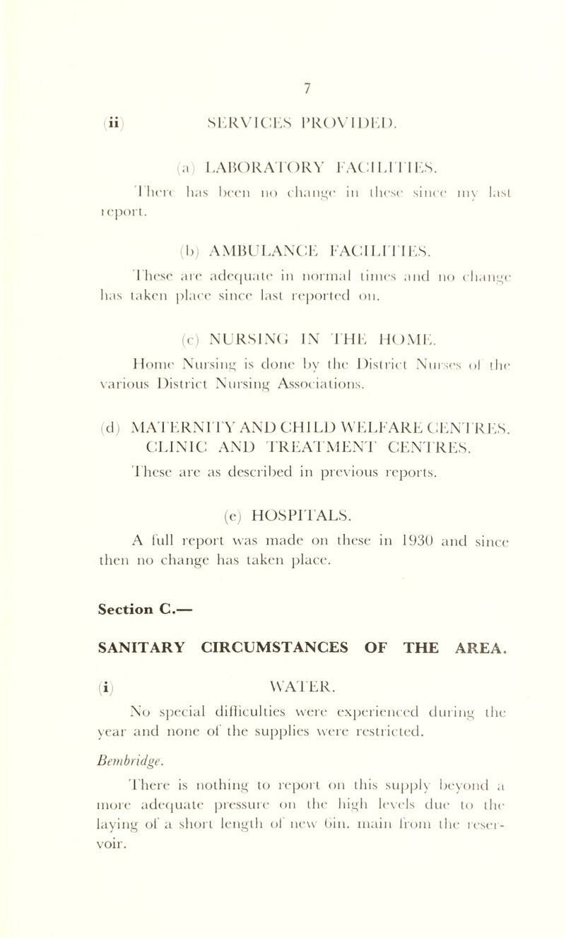 (ii SERVICES PROVIDED. (a) LABORATORY FACILITIES. I lien has been no change in these since my last 1 eport. (b) AMBULANCE FACILITIES. These are adequate in normal times and no change has taken place since last reported on. (c) NURSING IN THE HOME. Home Nursing is done by the District Nurses of the various District Nursing Associations. (d) MATERNITY AND CHILD WELFARE CENTRES. CLINIC AND TREATMENT CENTRES. These are as described in previous reports. (e) HOSPITALS. A lull report was made on these in 1930 and since then no change has taken place. Section C.— SANITARY CIRCUMSTANCES OF THE AREA. (i) WAFER. No special difficulties were experienced during the year and none of the supplies were restricted. Bembridge. There is nothing to report on this supply beyond a more adequate pressure on the high levels due to the laying of a short length ol new bin. main from the reser- voir.