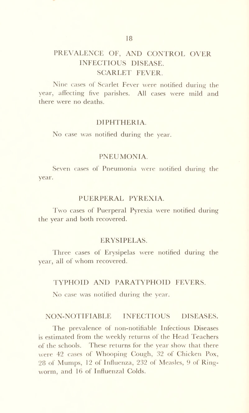 PREVALENCE OF, AND CONTROL OVER INFECTIOUS DISEASE. SCARLET FEVER. Nine cases nl Scarlet Fever were notified during the year, affecting five parishes. All cases were mild and there were no deaths. DIPHTHERIA. No case was notified during the year. PNEUMONIA. Seven cases of Pneumonia were notified during the year. PUERPERAL PYREXIA. Two cases of Puerperal Pyrexia were notified during the year and both recovered. ERYSIPELAS. Three cases of Erysipelas were notified during the year, all ol' whom recovered. TYPHOID AND PARATYPHOID FEVERS. No case was notified during the year. NON-NOTIFIABLE INFECTIOUS DISEASES. The prevalence ol non-notifiable Infectious Diseases is estimated from the weekly returns of the Head Teachers of the schools. These returns for the year show that there were 42 cases of Whooping Cough, 32 of Chicken Pox, 28 of Mumps, 12 of Influenza, 232 oi Measles, 9 of Ring- worm, and 16 of Influenzal Colds.