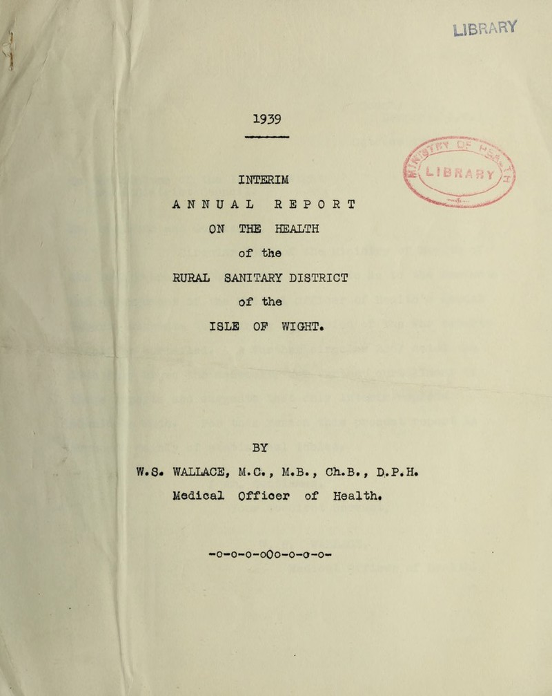 LIBRARY '} 1 > 1939 INTERIM ANNUAL REPORT ON THE HEALTH of the RURAL SANITARY DISTRICT of the ISLE OP WIGHT. BY W.S. WALLACE, M.C. , M.B., Ch.B., D.P.H. Medical Officer of Health. o-o-o-oOo-o-o-o