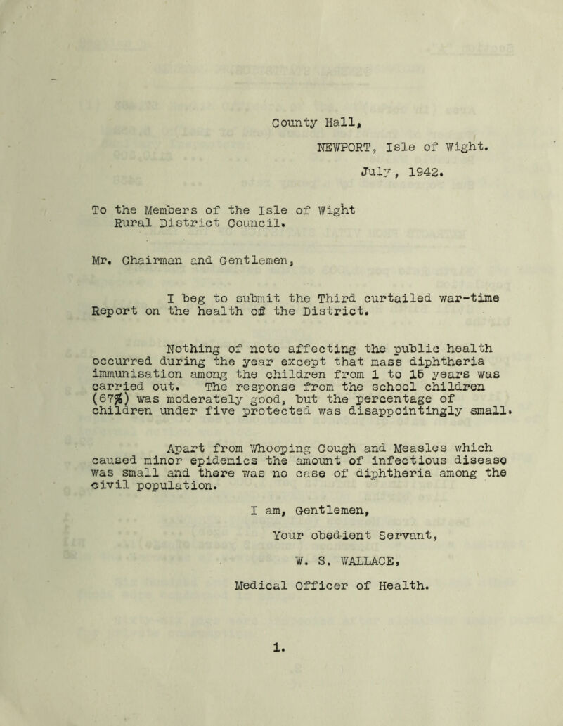 County Hall, NEWPORT, Isle of Wight. July, 1942. To the Members of the Isle of Wight Rural District Council. Mr, Chairman and Gentlemen, I beg to submit the Third curtailed war-time Report on the health of the District. Nothing of note affecting the public health occurred during the year except that mass diphtheria immunisation among the children from 1 to 16 years was carried out. The response from the school children (67*) was moderately good, but the percentage of children under five protected was disappointingly small. Apart from Whooping Cough and Measles which caused minor epidemics the amount of infectious disease was small and there was no case of diphtheria among the civil population. I am, Gentlemen, Your obedient Servant, W. S. WALLACE, Medical Officer of Health.