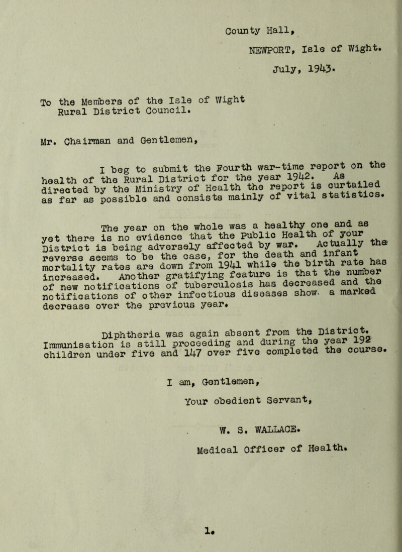 County Hall, NEWPORT, Isle of Wight. July, 1943* To the Members of the Isle of Wight Rural District Council. Mr. Chairman and Gentlemen, I beg to submit the Fourth war-time report on the health of the Rural District for the year 1942. As directed by the Ministry of Health the report is curtailed as far as possible and consists mainly of vital statistics. The year on the whole was a healthy one and as yet there is no evidence that the public Health of your District is being adversely affected by war. Actually th reverse eeems to be the case, for the death and infant mortality rates are down from 1941 while the birth rate hs increased. Another gratifying feature is that the number of new notifications of tuberculosis has decreased and tne notifications of other infectious diseases show, a marked decrease over the previous year. Diphtheria was again absent from the District. Immunisation is still proceeding and during the year 19^ children under five and 147 over five completed the course. I am, Gentlemen, Your obedient Servant, W. 3. WALLACE. Medical Officer of Health.