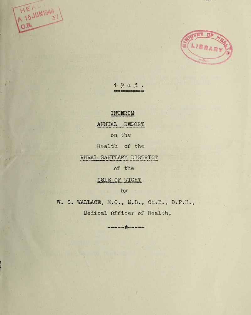 19 4 3 INTERIM AIR-RIAL _ REPORT on the Health of the RURAL SANITARY DISTRICT of the ISLE OF WIGHT W. S. WALLACE3 M.C,, M*B.? Ch.B., D»P. Medical Officer of Health.