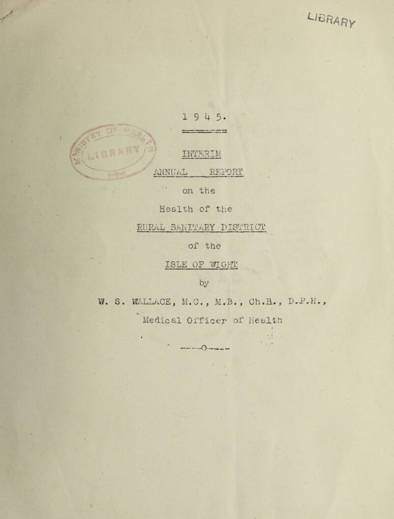 Llt->ftARY 19 4 5. INTERIM ANNUAL REPORT on the Health of the RURAL SANITARY DISTRICT of the ISLE OF WIGHT fey W. S . WALLACE, M.G. , JM..B. , Oh.E., D,P.H., \» Medical Officer of Health