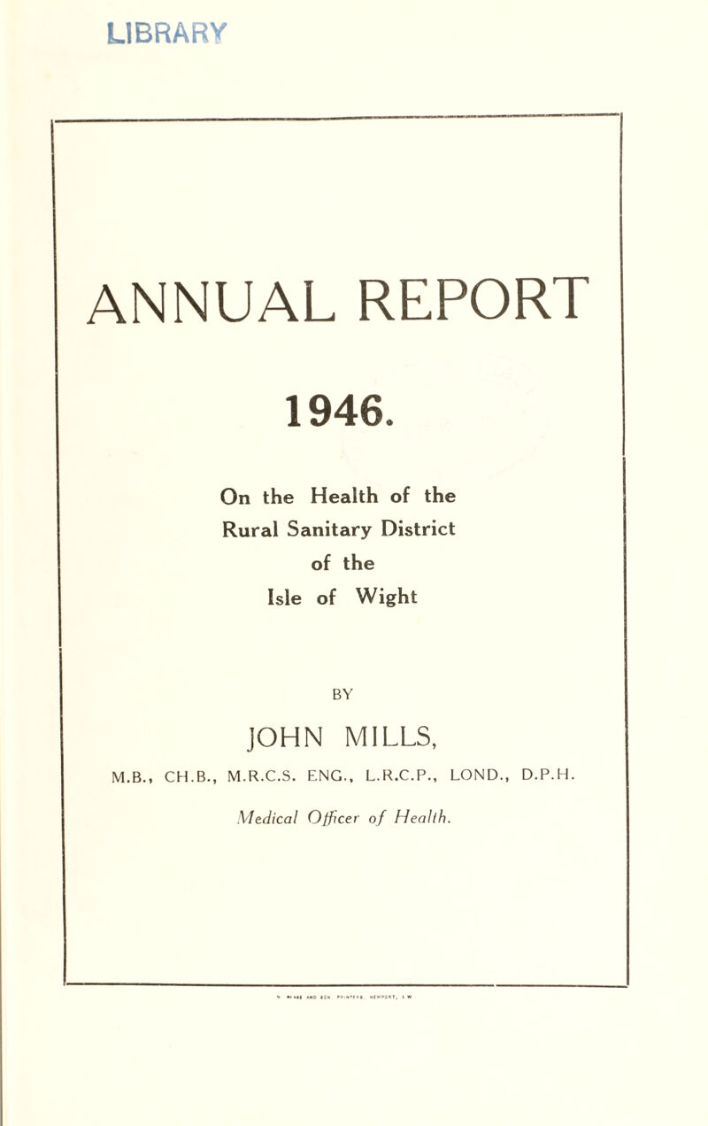 LIBRARY ANNUAL REPORT 1946. On the Health of the Rural Sanitary District of the Isle of Wight BY JOHN MILLS, M.B., CH.B., M.R.C.S. ENG.. L.R.C.P., LOND., D.P.H. •V/e^/fca/ Officer of Health.