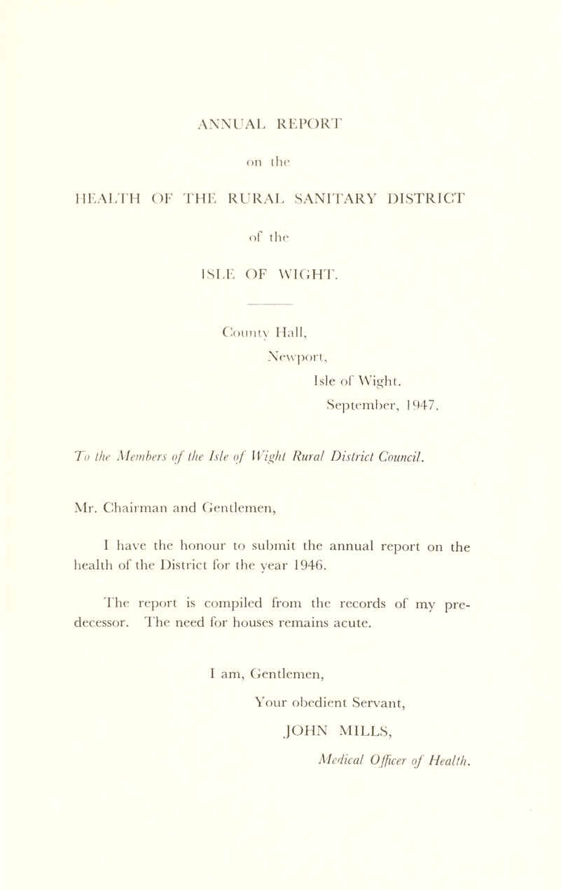 AXNl'AI, RKPOR'J’ on the UKALI'H OF rUF RURAl, SANFFARV DISTRICT of the ISFF OF \vi(;ht. (loumy Hall, Newport, Isle of W ight. September, 1947. To the Members of the Isle of Wioht Rural District Council. .Mr. Chairman and Centlemen, I have the honour to submit the annual report on the health of the District for the year 1946. 'Fhe report is compiled from the records of my pre- decessor. I'he need for houses remains acute. 1 am, Centlemen, Your obedient Servant, JOHN MILLS, Medical Officer of Health.
