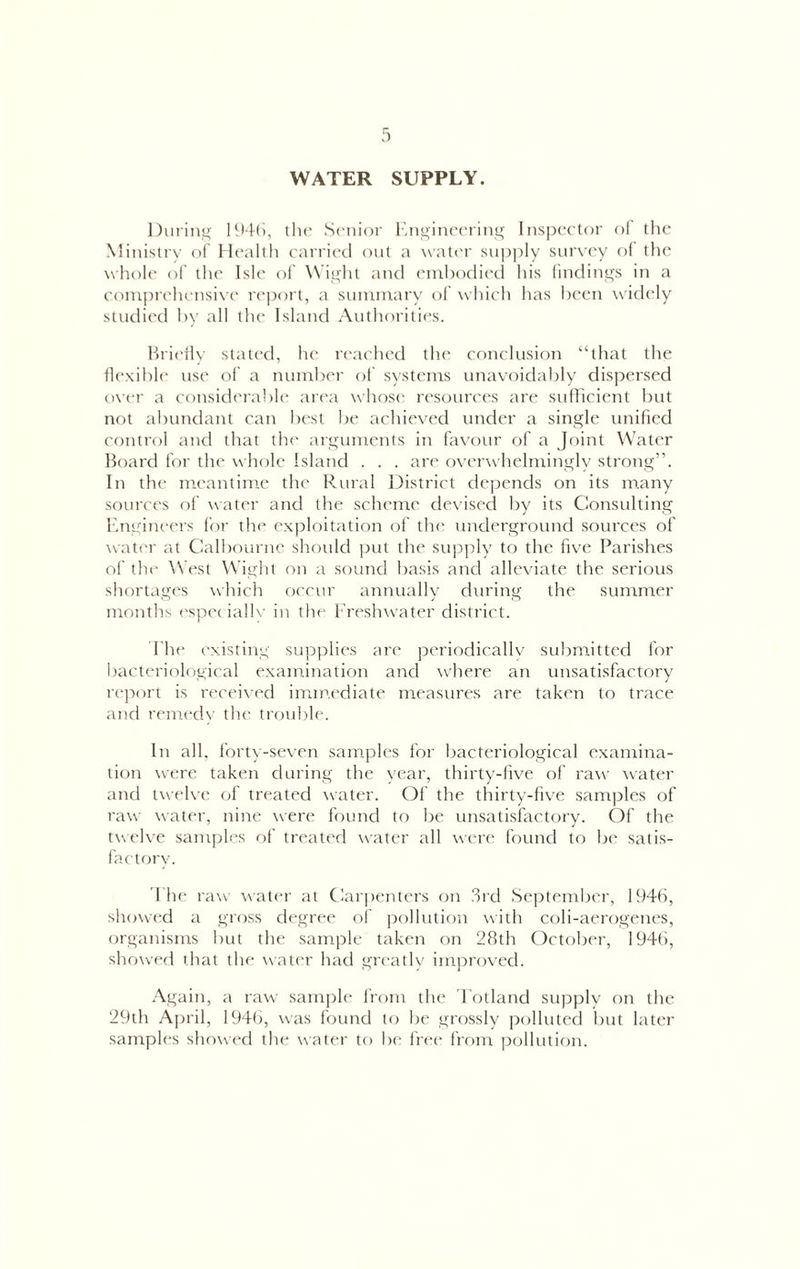 WATER SUPPLY. Duriiii^ H>4(), the Senior lint>iiu'ering Inspector ol' the Ministry of Health carrietl ont a water sui)ply sur\-ey o( tl>e whole of the Isle oi Wis^ht and enihodiecl his findings in a comprehensive rc])ort, a sumnrary of which has been widely studied hy all the Island Authorities. Hrieily stated, he reached the conclusion “that the Ilexihle use of a number ot systems unavoidably dispersed over a considerable area whoS(‘ resources are sullicient but not abundant can best be achieved under a single unified control and that the arguments in favour of a Joint Water Board for the whole Island . . . are overwhelmingly strong”. In the meantime the Rural District depends on its many sources of water and the scheme devised by its Consulting F.nidneers for the exploitation of the underground sources of water at Calbourne should put the sup])ly to the five Parishes of the \Vest Wight on a sound basis and alleviate the serious shortages which occur annually during the summer montlis ('spec iallv in the Fre^shwater district. 1 he existing supplies are periodicallv submitted for bacteriological examination and wdiere an unsatisfactory report is received immediate measures are taken to trace and remedy the trouble. In all. forty-seven samples for bacteriological examina- tion were taken during the year, thirty-live of raw water and twehc of treated water. Of the thirty-five samples of raw water, nine were found to be unsatisfactory. Of the twelve samples of treated water all were found to be satis- factory. I he raw water at Carpenters on 3rd September, 1946, showed a gross degree ol' pollution with coli-aerogenes, organisms but the sample taken on 28th October, 1946, showed that the water had greatlv improved. .•\gain, a raw sample from the 'Fotland su]Dplv on the 29th April, 1946, was found to be grossly polluted but later samples showed the water to be free from pollution.
