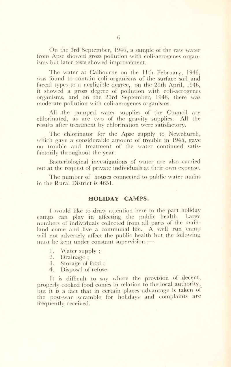 from Apse showed gross pollution with coli-aerogenes organ- isms but later tests showed ini.provement. 'I'he water at Calbourne on the 11th February, 1946, was found to contain coli organisms of the surface soil and faecal types to a negligible degree, on the 29th April, 1946, it showed a gross degree of pollution rvith coli-aerogenes organisms, and on the 23rd September, 1946, there was moderate pollution with coli-aerogenes organisms. All the pumped water supplies of the Council art; chlorinated, as are two of the gravity supplies. All the results after treatment by chlorination were satisfactory. The chlorinator for the Apse supply to Newchurcli, wliich gave a considerable amount of trouble in 1945, gave no trouble and treatment of the water continued satis- factorily throughout the year. bacteriological investigations of water are also carried out at the recpiest of private individuals at their own exj:ense. The num.ber of houses connected to public water mains in the Rural District is 4651. HOLIDAY CAMPS. I would like to draw attention here to the part holiday camps can play in alfecting the public health. Large numbers of individuals collected from all parts ol the main- land come and live a communal life. A well run camp will not adversely affect the public health but the following must be kept under constant supervision - 1. W ater supply ; 2. Drainage ; 3. Storage of food ; 4. Disposal of refuse. It is difficult to say where the provision ol decent, ])roperly cooked food comes in relation to the local authority, Init it is a fact that in certain places advantage is taken ol the post-war scramble for holidays and complaints are ffec|uently receiv'ed.