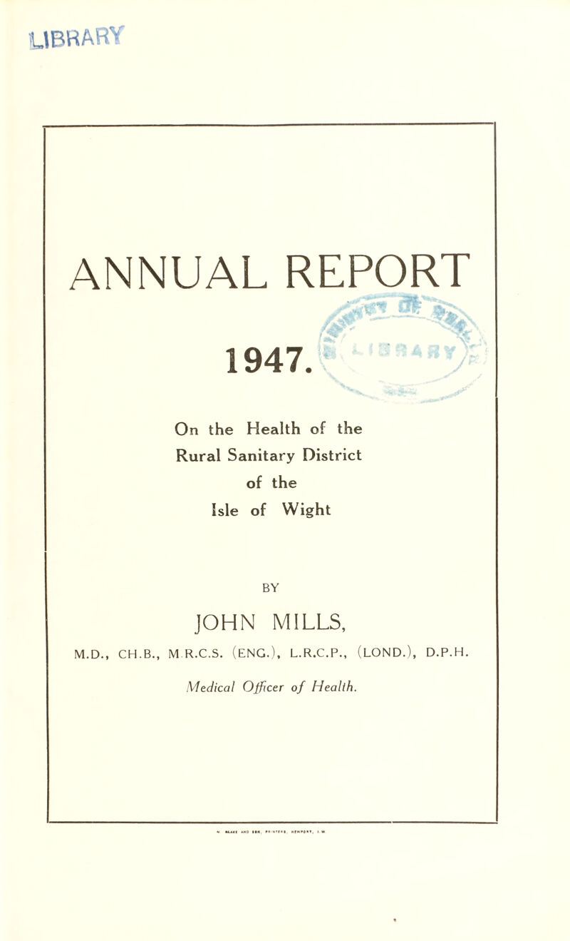 library ANNUAL REPORT 1947. On the Health of the Rural Sanitary District of the Isle of Wight BY JOHN MILLS, M.D., CH.B., M R.C.S. (ENG.), L.R.C.P., (LOND.), D.P.H. Medical Officer of Health.