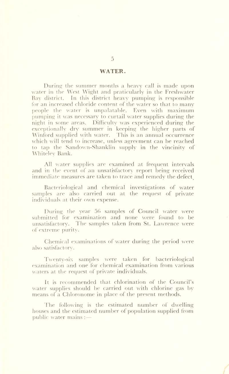 WATER. During the summer months a heavy call is made upon water in the W est Wight and praticularly in the Freshwater Bay district. In this district heavy pumping is responsible for an increased chloride content of the water so that to many people the water is unpalatable. Even with maximum pumping it was necessary to curtail water supplies during the night in some areas. Difficulty was experienced during the exceptionally dry summer in keeping the higher parts of W inford supplied with water. This is an annual occurrence which will tend to increase, unless agreement can be reached to tap the Sandown-Shanklin supply in the vincinity of Whiteley Bank. All water supplies are examined at frequent intervals and in the event of an unsatisfactory report being received immediate measures are taken to trace and remedy the defect Bacteriological and chemical investigations of water samples are also carried out at the request of private individuals at their own expense. During the year 56 samples of Council water were submitted for examination and none were found to be unsatisfactory. The samples taken from St. Lawrence were of extreme purity. Chemical examinations of water during the period were also satisfactory. Twenty-six samples were taken for bacteriological examination and one for chemical examination from various waters at the request of private individuals. It is recommended that chlorination of the Council’s water supplies should be carried out with chlorine gas by means of a Chloronome in place of the present methods. The following is the estimated number of dwelling houses and the estimated number of population supplied from public water mains :—