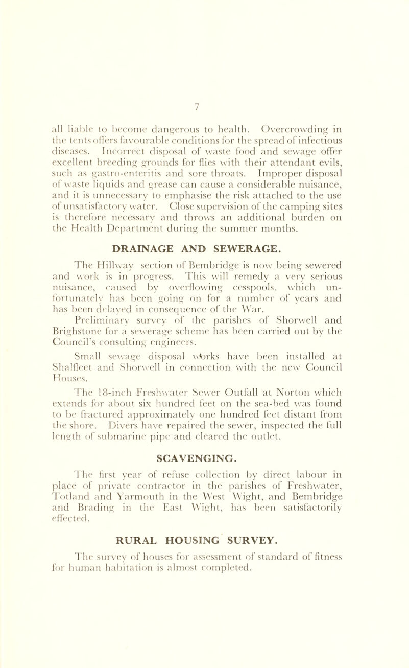 all liable to become dangerous to health. Overcrowding in the te nts offers favourable conditions for the spread of infectious diseases. Incorrect disposal of waste food and sewage offer excellent breeding grounds for flies with their attendant evils, such as gastro-enteritis and sore throats. Improper disposal of waste liquids and grease can cause a considerable nuisance, and it is unnecessary to emphasise the risk attached to the use of unsatisfactory water. Close supervision of the camping sites is therefore necessary and throws an additional burden on the Health Department during the summer months. DRAINAGE AND SEWERAGE. The Hillway section of Bembridge is now being sewered and work is in progress. This will remedy a very serious nuisance, caused by overflowing cesspools, which un- fortunately has been going on for a number of years and has been delayed in consequence of the War. Preliminary survey of the parishes of Shorwell and Brighstone for a sewerage scheme has been carried out by the Council's consulting engineers. Small sewage disposal \\<orks have been installed at Shalfleet and Shorwell in connection with the new Council Houses. The 18-inch Freshwater Sewer Outfall at Norton which extends for about six hundred feet on the sea-bed was found to be fractured approximately one hundred feet distant from the shore. Divers have repaired the sewer, inspected the full length of submarine pipe and cleared the outlet. SCAVENGING. The first year of refuse collection by direct labour in place of private contractor in the parishes of Freshwater, Totland and Yarmouth in the West Wight, and Bembridge and Brading in the East Wight, has been satisfactorily effected. RURAL HOUSING SURVEY. The survey of houses for assessment of standard of fitness for human habitation is almost completed.