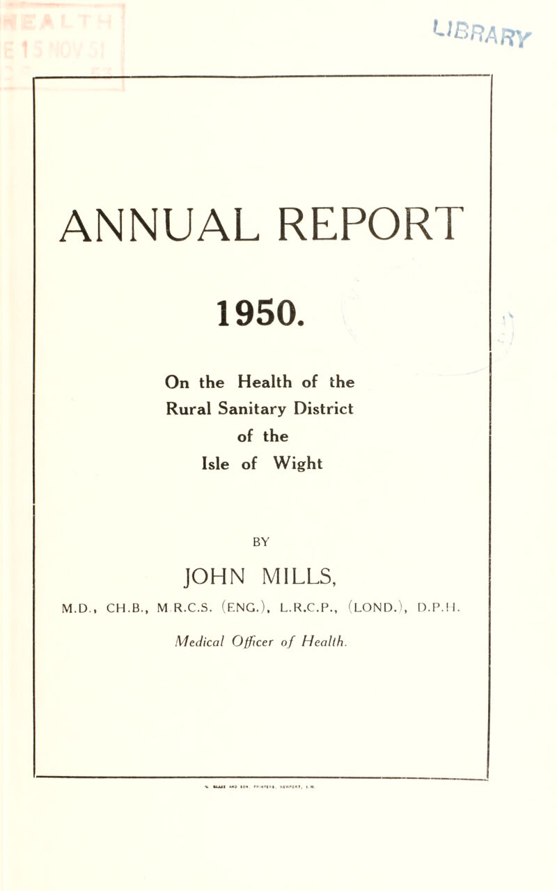 library ANNUAL REPORT 1950. On the Health of the Rural Sanitary District of the Isle of Wight BY JOHN MILLS, M.D., CH.B., M R.C.S. (ENG.). L.R.C.P., (LOND.), D.P.H. Medical Officer of Health. MIWP0I