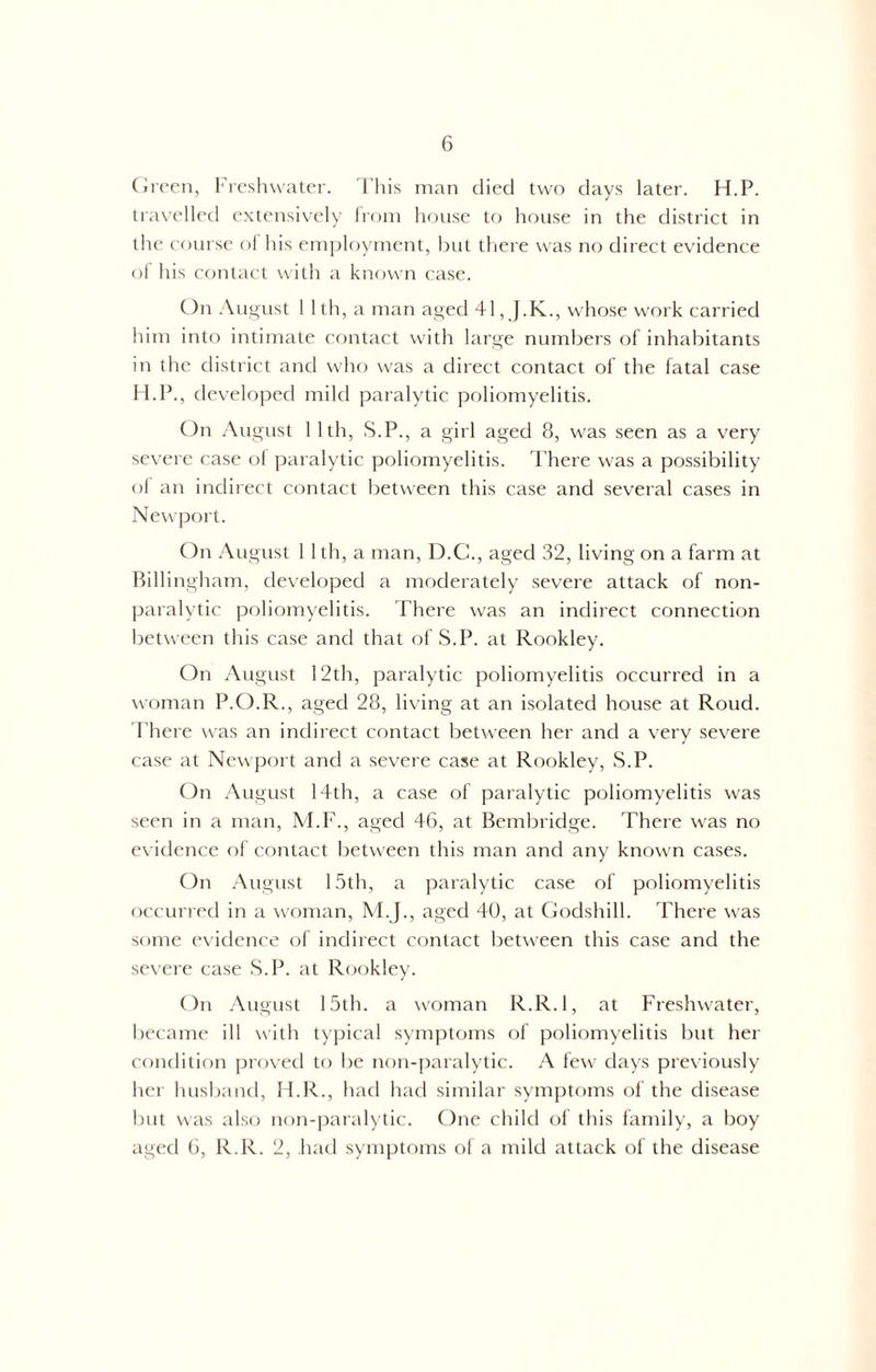 Green, Freshwater. This man died two days later. H.P. travelled extensively from house to house in the district in the course of his employment, but there was no direct evidence of his contact with a known case. On August 1 1 th, a man aged 41, J.K., whose work carried him into intimate contact with large numbers of inhabitants in the district and who was a direct contact of the fatal case H.P., developed mild paralytic poliomyelitis. On August 1 1th, S.P., a girl aged 8, was seen as a very severe case of paralytic poliomyelitis. There was a possibility ol an indirect contact between this case and several cases in Newport. On August 1 1 th, a man, D.C., aged 32, living on a farm at Billingham, developed a moderately severe attack of non- paralytic poliomyelitis. There was an indirect connection between this case and that of S.P. at Rookley. On August 12th, paralytic poliomyelitis occurred in a woman P.O.R., aged 28, living at an isolated house at Roud. There was an indirect contact between her and a very severe case at Newport and a severe case at Rookley, S.P. On August 14th, a case of paralytic poliomyelitis was seen in a man, M.F., aged 46, at Bembridge. There was no evidence of contact between this man and any known cases. On August 15th, a paralytic case of poliomyelitis occurred in a woman, M.J., aged 40, at Godshill. There was some evidence of indirect contact between this case and the severe case S.P. at Rookley. On August 15th. a woman R.R.l, at Freshwater, became ill with typical symptoms of poliomyelitis but her condition proved to be non-paralytic. A few days previously her husband, H.R., had had similar symptoms of the disease but was also non-paralytic. One child of this family, a boy aged 6, R.R. 2, had symptoms of a mild attack of the disease