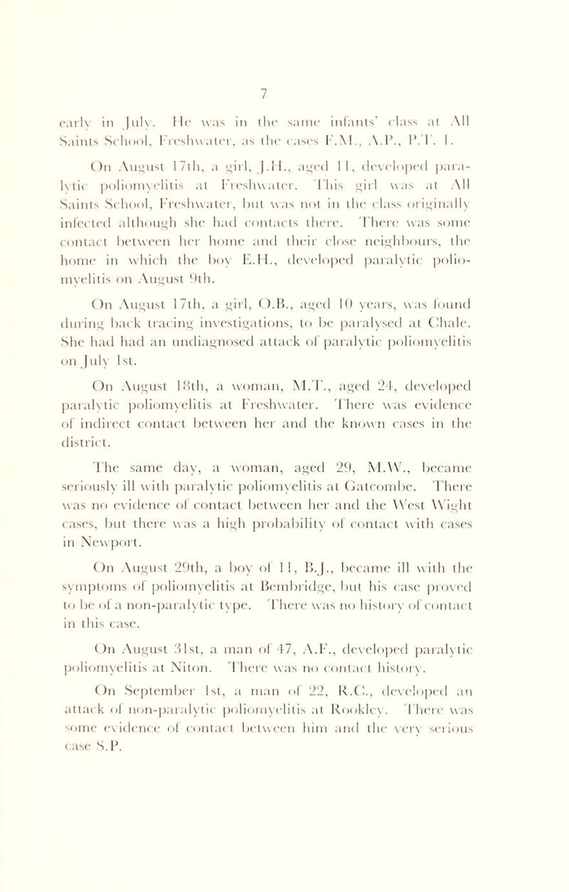 early in July. He was in the same infants’ elass at All Saints School, Freshwater, as the eases F.M., A.l\, I’. I . I. On August 17th, a girl, J.H., aged 11, developed para- lytic poliomyelitis at Freshwater. This girl was at All Saints School, Freshwater, but was not in the elass originally infected although she had contacts there. There was some contact between her home and their close neighbours, the home in which the boy E.H., developed paralytic polio- myelitis on August 9th. On August 17th, a girl, O.B., aged 10 years, was found during back tracing investigations, to be paralysed at Chale. She had had an undiagnosed attack of paralytic poliomyelitis on July 1st. On August 18th, a woman, M.T., aged 24, developed paralytic poliomyelitis at Freshwater. There was evidence of indirect contact between her and the known cases in the district. The same day, a woman, aged 29, M.W., became seriously ill with paralytic poliomyelitis at Gatcombe. There was no evidence of contact between her and the West Wight cases, but there was a high probability of contact with cases in Newport. On August 29th, a boy of II, B.J., became ill with the symptoms of poliomyelitis at Bembridge, but his case proved to be of a non-paralytic type. There was no history of contact in this case. On August 31st, a man of 47, A.F., developed paralytic poliomyelitis at Niton. There was no contact history. On September 1st, a man of 22, R.C., developed an attack of non-paralytic poliomyelitis at Rooklcy. There was some evidence of contact between him and the very serious case ST.