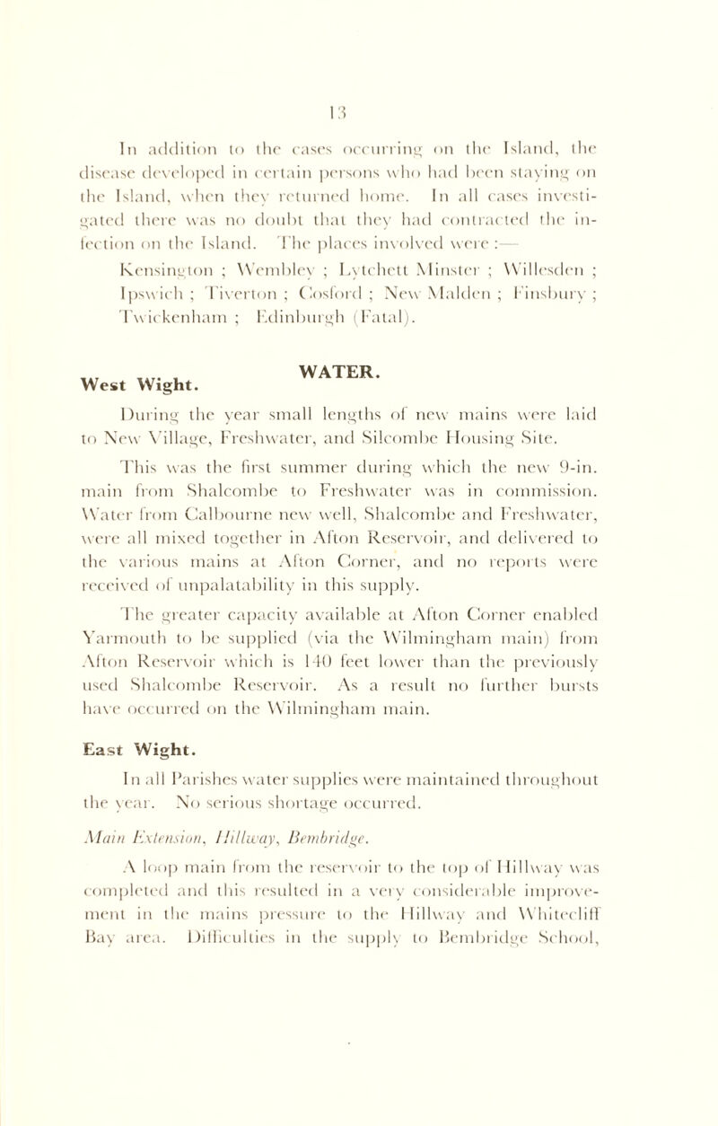 disease developed in certain persons who had been staying on the Island, when they returned home. In all cases investi- gated there was no doubt that they had contracted the in- fection on the Island. The places involved were :— Kensington ; Wembley ; Lytchett Minster ; Willesdcn ; Ipswich; Tiverton; Cosford ; New Malden ; Finsbury; Twickenham ; Edinburgh (Fatal). West Wight. WATER. During the year small lengths of new mains were laid to New Village, Freshwater, and Silcombe Housing Site. This was the first summer during which the new 9-in. main from Shalcombe to Freshwater was in commission. Water from Calbourne new well, Shalcombe and Freshwater, were all mixed together in Afton Reservoir, and delivered to the various mains at Afton Corner, and no reports were received of unpalatability in this supply. The greater capacity available at Afton Corner enabled Yarmouth to be supplied (via the Wilmingham main) from Alton Reservoir which is 140 feet lower than the previously used Shalcombe Reservoir. As a result no further bursts have occurred on the Wilmingham main. East Wight. In all Parishes water supplies were maintained throughout the year. No serious shortage occurred. Alain Extension, Ilillway, Bembridge. A loop main from the reservoir to the top of Ilillway was completed and this resulted in a very considerable improve- ment in the mains pressure to the Ilillway and Whiteeliff Bay area. Difficulties in the supply to Bembridge School,