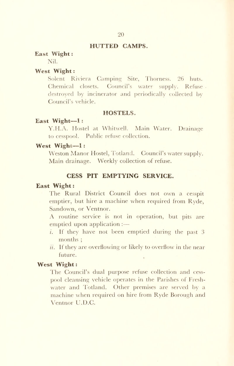 HUTTED CAMPS. East Wight: Nil. West Wight: Solent Riviera Camping Site, Thorness. 26 huts. Chemical closets. Council’s water supply. Refuse destroyed by incinerator and periodically collected by Council’s vehicle. HOSTELS. East Wight—-I : Y.H.A. Hostel at Whitwell. Main Water. Drainage to cesspool. Public refuse collection. West Wight—1 : Weston Manor Hostel, Totland. Council’s water supply. Main drainage. Weekly collection of refuse. CESS PIT EMPTYING SERVICE. East Wight: The Rural District Council does not own a cesspit emptier, but hire a machine when required from Ryde, Sandown, or Ventnor. A routine service is not in operation, but pits are emptied upon application :— i. If they have not been emptied during the past 3 months ; ii. If they are overflowing or likely to overflow in the near future. West Wight: The Council’s dual purpose refuse collection and cess- pool cleansing vehicle operates in the Parishes of Fresh- water and Totland. Other premises are served by a machine when required on hire from Ryde Borough and Ventnor U.D.C.