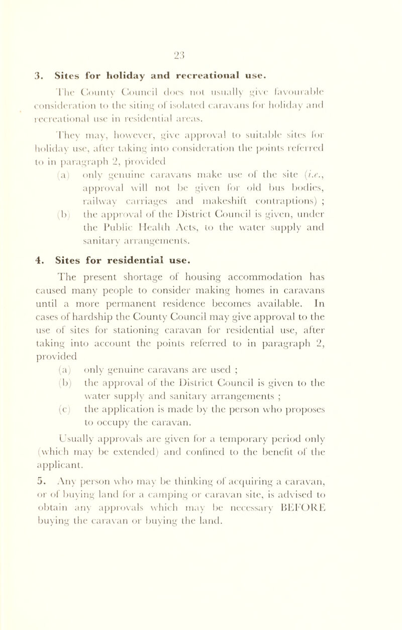 2:5 3. Sites for holiday and recreational use. I’he County Council docs not usually give favourable consideration to the siting of isolated caravans lor holiday and recreational use in residential areas. They may, however, give approval to suitable sites lor holiday use, after taking into consideration the points referred to in paragraph 2, provided a) only genuine caravans make use of the site (i.e., approval will not be given for old bus bodies, railway carriages and makeshift contraptions) ; b the approval of the District Council is given, under the Public Health Acts, to the water supply and sanitary arrangements. 4. Sites for residential use. The present shortage of housing accommodation has caused many people to consider making homes in caravans until a more permanent residence becomes available. In cases of hardship the County Council may give approval to the use of sites for stationing caravan for residential use, after taking into account the points referred to in paragraph 2, provided (a; only genuine caravans are used ; b) the approval of the District Council is given to the water supply and sanitary arrangements ; (c the application is made by the person who proposes to occupy the caravan. Usually approvals are given for a temporary period only (which may be extended) and confined to the benefit of the applicant. 5. Any person who may be thinking of acquiring a caravan, or of buying land for a camping or caravan site, is advised to obtain any approvals which may be necessary BEEORE buying the caravan or buying the land.