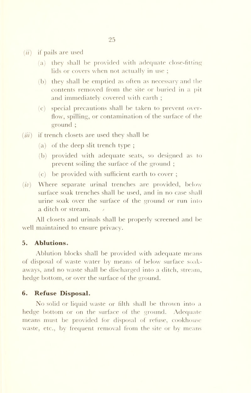 (ii) if pails are used (a) they shall he provided with adequate close-fitting lids or covers when not actually in use ; i b) they shall he emptied as often as necessary and the contents removed from the site or buried in a pit and immediately covered with earth ; (c) special precautions shall he taken to prevent over- flow, spilling, or contamination of the surface of the ground ; (Hi) if trench closets are used they shall he (a) of the deep slit trench type ; (b) provided with adequate scats, so designed as to prevent soiling the surface of the ground ; (c) he provided with sufficient earth to cover ; (iv) Where separate urinal trenches are provided, below surface soak trenches shall he used, and in no case shall urine soak over the surface of the ground or run into a ditch or stream. / All closets and urinals shall he properly screened and he well maintained to ensure privacy. 5. Ablutions. Ablution blocks shall he provided with adequate means of disposal of waste water by means of below surface soak- aways, and no waste shall he discharged into a ditch, stream, hedge bottom, or over the surface of the ground. 6. Refuse Disposal. No solid or liquid waste or filth shall he thrown into a hedge bottom or on the surface of the ground. Adequate means must he provided for disposal of refuse, cookhouse waste, etc., by frequent removal from the site or by means