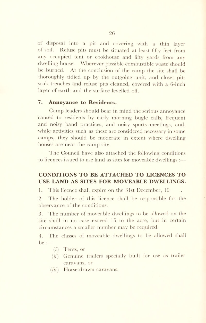 of disposal into a pit and covering with a thin layer of soil. Refuse pits must be situated at least fifty feet from any occupied tent or cookhouse and fifty yards from any dwelling house. Wherever possible combustible waste should be burned. At the conclusion of the camp the site shall be thoroughly tidied up by the outgoing unit, and closet pits soak trenches and refuse pits cleaned, covered with a 6-inch layer of earth and the surface levelled off. 7. Annoyance to Residents. Camp leaders should bear in mind the serious annoyance caused to residents by early morning bugle calls, frequent and noisy band practices, and noisy sports meetings, and, while activities such as these are considered necessary in some camps, they should be moderate in extent where dwelling houses are near the camp site. The Council have also attached the following conditions to licences issued to use land as sites for moveable dwellings :— CONDITIONS TO BE ATTACHED TO LICENCES TO USE LAND AS SITES FOR MOVEABLE DWELLINGS. 1. This licence shall expire on the 31st December, 19 2. The holder of this licence shall be responsible for the observance of the conditions. 3. The number of moveable dwellings to be allowed on the site shall in no case exceed 15 to the acre, but in certain circumstances a smaller number may be required. 4. The classes of moveable dwellings to be allowed shall be:— (i) Tents, or (ii) Genuine trailers specially built for use as trailer caravans, or (iii) Horse-drawn caravans.