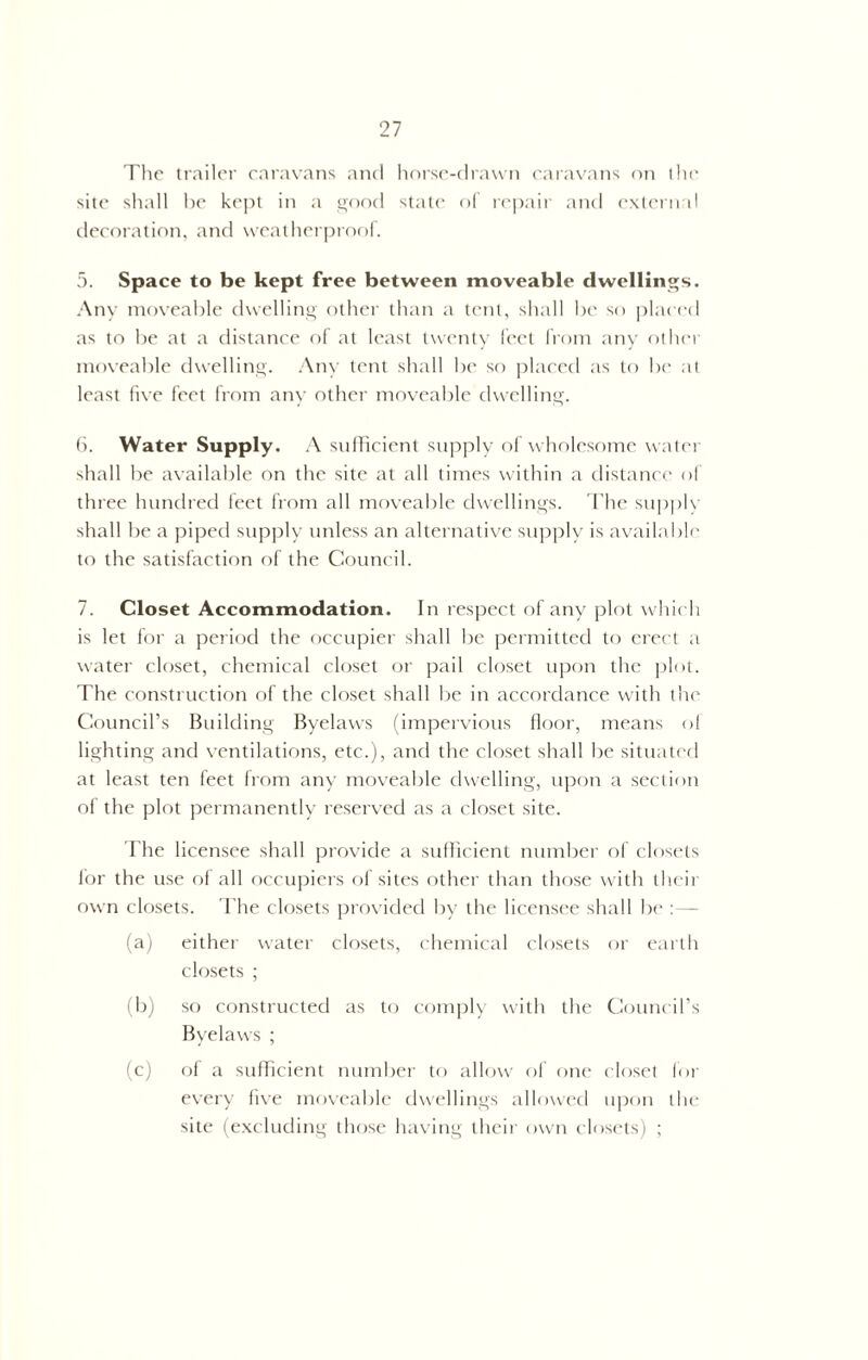 The trailer caravans and horse-drawn caravans on the site shall be kept in a good state of repair and external decoration, and weatherproof. 5. Space to be kept free between moveable dwellings. Any moveable dwelling other than a tent, shall be so placed as to be at a distance of at least twenty feet from any other moveable dwelling. Any tent shall be so placed as to be at least five feet from any other moveable dwelling. 6. Water Supply. A sufficient supply of wholesome water shall be available on the site at all times within a distance of three hundred feet from all moveable dwellings. The supply shall be a piped supply unless an alternative supply is available to the satisfaction of the Council. 7. Closet Accommodation. In respect of any plot which is let for a period the occupier shall be permitted to erect a water closet, chemical closet or pail closet upon the plot. The construction of the closet shall be in accordance with the Council’s Building Byelaws (impervious floor, means of lighting and ventilations, etc.), and the closet shall be situated at least ten feet from any moveable dwelling, upon a section of the plot permanently reserved as a closet site. The licensee shall provide a sufficient number of closets for the use of all occupiers of sites other than those with their own closets. The closets provided by the licensee shall be :— (a) either water closets, chemical closets or earth closets ; (b) so constructed as to comply with the Council’s Byelaws ; (c) of a sufficient number to allow of one closet for every five moveable dwellings allowed upon the site (excluding those having their own closets) ;