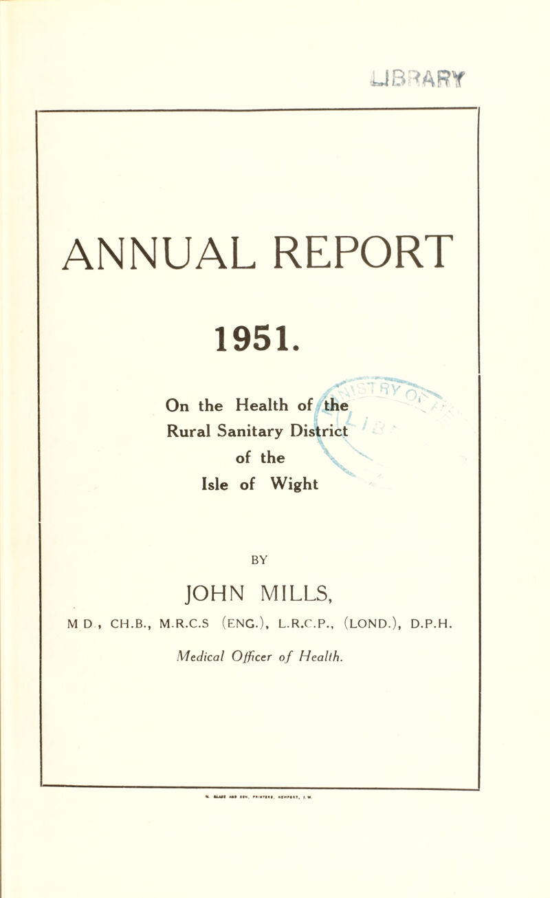 ANNUAL REPORT 1951. On the Health of ./the ‘ Lf Rural Sanitary District of the \ Isle of Wight BY JOHN MILLS, M D , CH.B., M.R.C.S (ENG.), L.R.C.P., (LOND.), D.P.H. Medical Officer of Health.