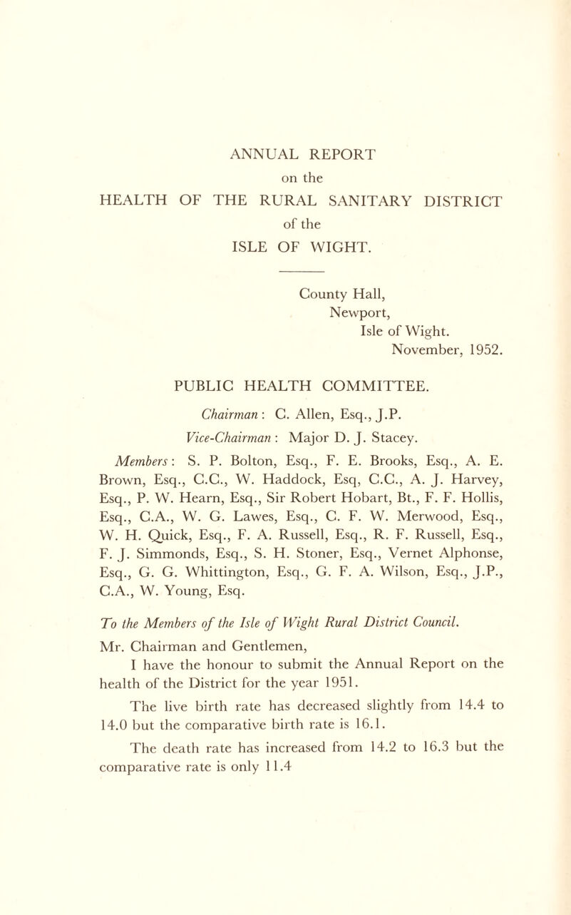 on the HEALTH OF THE RURAL SANITARY DISTRICT of the ISLE OF WIGHT. County Hall, Newport, Isle of Wight. November, 1952. PUBLIC HEALTH COMMITTEE. Chairman : C. Allen, Esq., J.P. Vice-Chairman : Major D. J. Stacey. Members; S. P. Bolton, Esq., F. E. Brooks, Esq., A. E. Brown, Esq., G.C., W. Haddock, Esq, C.C., A. J. Harvey, Esq., P. W. Hearn, Esq., Sir Robert Hobart, Bt., F. F. Hollis, Esq., C.A., W. G. Lawes, Esq., C. F. W. Merwood, Esq., W. H. Quick, Esq., F. A. Russell, Esq., R. F. Russell, Esq., F. J. Simmonds, Esq., S. H. Stoner, Esq., Vernet Alphonse, Esq., G. G. Whittington, Esq., G. F. A. Wilson, Esq., J.P., C.A., W. Young, Esq. To the Members of the Isle of Wight Rural District Council. Mr. Chairman and Gentlemen, I have the honour to submit the Annual Report on the health of the District for the year 1951. The live birth rate has decreased slightly from 14.4 to 14.0 but the comparative birth rate is 16.1. The death rate has increased from 14.2 to 16.3 but the comparative rate is only 11.4