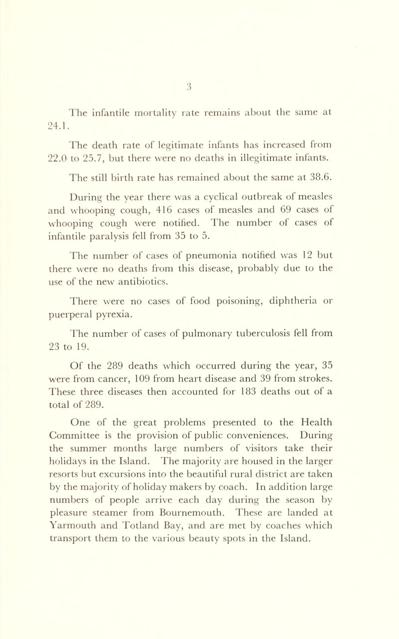 The infantile mortality late remains about the same at 24.1. The death rate of legitimate infants has increased from 22.0 to 25.7, but there were no deaths in illegitimate infants. The still birth rate has remained about the same at 38.6. During the year there was a cyclical outbreak of measles and whooping cough, 416 cases of measles and 69 cases of whooping cough were notified. The number of cases of infantile paralysis fell from 35 to 5. The number of cases of pneumonia notified was 12 but there were no deaths from this disease, probably due to the use of the new antibiotics. There were no cases of food poisoning, diphtheria or puerperal pyrexia. The number of cases of pulmonary tuberculosis fell from 23 to 19. Of the 289 deaths which occurred during the year, 35 were from cancer, 109 from heart disease and 39 from strokes. These three diseases then accounted for 183 deaths out of a total of 289. One of the great problems presented to the Health Committee is the provision of public conveniences. During the summer months large numbers of visitors take their holidays in the Island. The majority are housed in the larger resorts but excursions into the beautiful rural district are taken by the majority of holiday makers by coach. In addition large numbers of people arrive each day during the season by pleasure steamer from Bournemouth. These are landed at Yarmouth and Totland Bay, and are met by coaches which transport them to the various beauty spots in the Island.