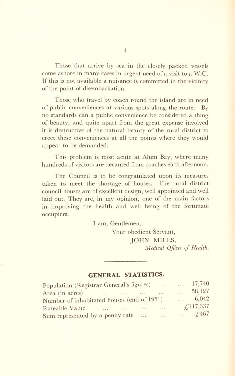 Those that arrive by sea in the closely packed vessels come ashore in many cases in urgent need of a visit to a W.C. If this is not available a nuisance is committed in the vicinity of the point of disembarkation. Those who travel by coach round the island are in need of public conveniences at various spots along the route. By no standards can a public convenience be considered a thing of beauty, and quite apart from the great expense involved it is destructive of the natural beauty of the rural district to erect these conveniences at all the points where they would appear to be demanded. This problem is most acute at Alum Bay, where many hundreds of visitors are decanted from coaches each afternoon. The Council is to be congratulated upon its measures taken to meet the shortage of houses. The rural district council houses are of excellent design, well appointed and well laid out. They are, in my opinion, one of the main factors in improving the health and well being of the fortunate occupiers. I am. Gentlemen, Your obedient Servant, JOHN MILLS, Medical Officer of Health. GENERAL STATISTICS. Population (Registrar General’s figures) Area (in acres) Number of inhabitated houses (end of 1951) Rateable Value Sum represented by a penny rate 17,740 58,127 6,042 /;i 17,337 £467