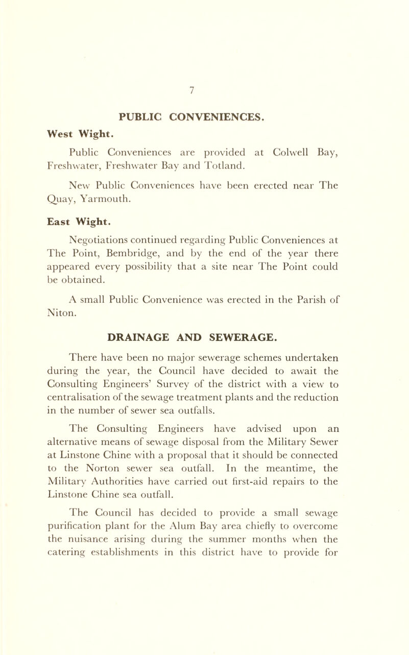 PUBLIC CONVENIENCES. West Wight. Public Conveniences are provided at Colwell Bay, Freshwater, Freshwater Bay and Fotland. New Public Conveniences have been erected near The Quay, Yarmouth. East Wight. Negotiations continued regarding Public Conveniences at The Point, Bembridge, and by the end of the year there appeared every possibility that a site near The Point could be obtained. small Public Convenience was erected in the Parish of Niton. DRAINAGE AND SEWERAGE. There have been no major sewerage schemes undertaken during the year, the Council have decided to await the Consulting Engineers’ Survey of the district with a view to centralisation of the sewage treatment plants and the reduction in the number of sewer sea outfalls. The Consulting Engineers have advised upon an alternative means of sewage disposal from the Military Sewer at Tinstone Chine with a proposal that it should be connected to the Norton sewer sea outfall. In the meantime, the Military Authorities have carried out first-aid repairs to the Linstone Chine sea outfall. The Council has decided to provide a small sewage purification plant for the Alum Bay area chiefly to overcome the nuisance arising during the summer months when the catering establishments in this district have to provide for