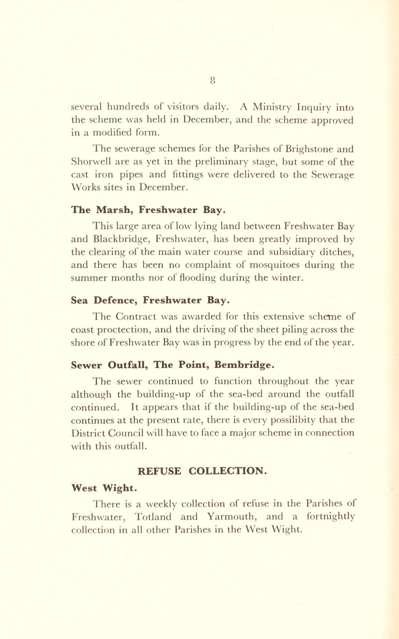 p, several hundreds of visitors daily. A Ministry Inquiry into the scheme was held in December, and the scheme approved in a modified form. The sewerage schemes for the Parishes of Brighstone and Shorwell are as yet in the preliminary stage, but some of the cast iron pipes and fittings were delivered to the Sewerage Works sites in December. The Marsh, Freshwater Bay. This large area of low lying land between Freshwater Bay and Blackbridge, Freshwater, has been greatly improved by the clearing of the main water course and subsidiary ditches, and there has been no complaint of mosquitoes during the summer months nor of flooding during the winter. Sea Defence, Freshwater Bay. The Contract was awarded for this extensive scheme of coast proctection, and the driving of the sheet piling across the shore of Freshwater Bay was in progress by the end of the year. Sewer Outfall, The Point, Bembridge. The sewer continued to function throughout the year although the building-up of the sea-bed around the outfall continued. It appears that if the building-up of the sea-bed continues at the present rate, there is every possilibity that the District Council will have to face a major scheme in connection with this outfall. REFUSE COLLECTION. West Wight. There is a weekly collection of refuse in the Parishes of Freshwater, Totland and Yarmouth, and a fortnightly collection in all other Parishes in the West Wight.