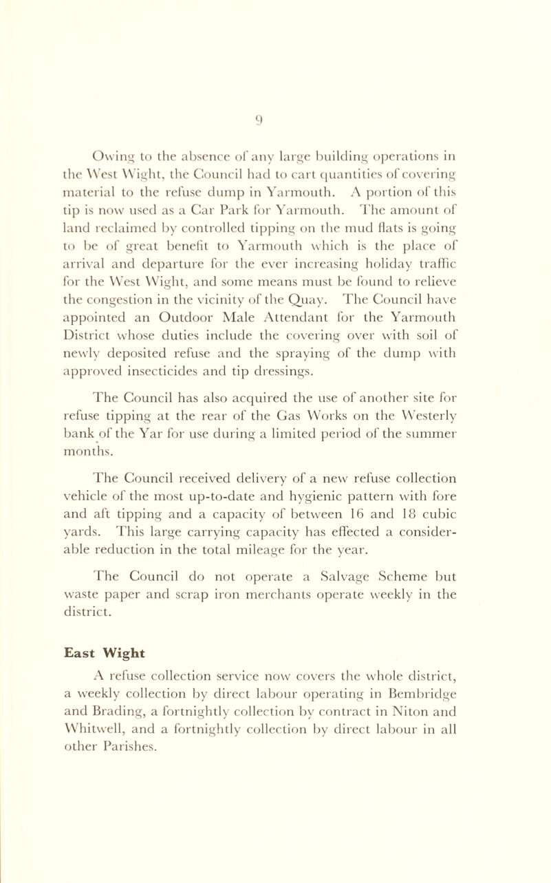 Owing to the absence of any large buikling operations in tlie West Wight, the Council had to cart (piantities of covering material to the refuse dump in Yarmouth. A portion of this tip is now used as a Car Park for Yarmouth. I'hc amount of land reclaimed by controlled tip])ing on the mud Hats is going to be of great benefit to Yarmouth which is the place of arri\-al and departure for the ever increasing holiday traffic for the West Wight, and some means must be found to l elieve the congestion in the vicinity of the Quay. The Council have appointed an Outdoor Male Attendant for the Yarmouth District whose duties include the covering over with soil of newly deposited refuse and the spraying of the dump with approved insecticides and tip dressings. The Council has also accpiired the use of another site for refuse tipping at the rear of the Gas Works on the Westerly bank of the Yar for use during a limited period of the summer months. The Council received delivery of a new refuse collection vehicle of the most up-to-date and hygienic pattern with fore and aft tipping and a capacity of between 16 and 18 cubic yards. This large carrying capacity has effected a consider- able reduction in the total mileage for the year. The Council do not operate a Salvage Scheme but waste paper and scrap iron merchants operate weekly in the district. East Wight A refuse collection service now covers the whole district, a weekly collection by direct labcnir operating in Bembridge and Brading, a fortnightly collection by contract in Niton and Whitwell, and a fortnightly collection by direct labour in all other Parishes.