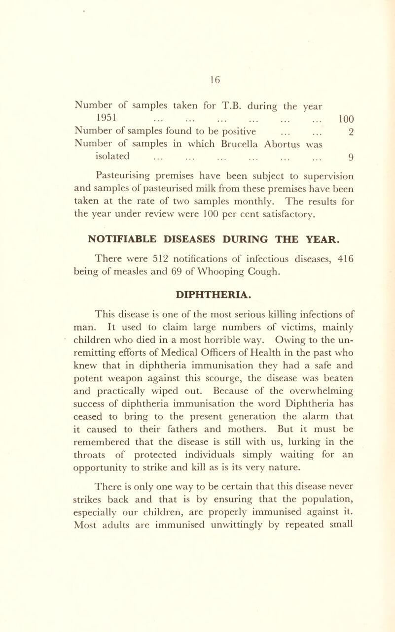Number of samples taken for T.B. during the year 1951 100 Number of samples found to be positive ... ... 2 Number of samples in which Brucella Abortus was isolated ... ... ... ... ... ... 9 Pasteurising premises have been subject to supervision and samples of pasteurised milk from these premises have been taken at the rate of two samples monthly. The results for the year under review were 100 per cent satisfactory. NOTIFIABLE DISEASES DURING THE YEAR. There were 512 notifications of infectious diseases, 416 being of measles and 69 of Whooping Cough. DIPHTHERIA. This disease is one of the most serious killing infections of man. It used to claim large numbers of victims, mainly children who died in a most horrible way. Owing to the un- remitting efforts of Medical Officers of Health in the past who knew that in diphtheria immunisation they had a safe and potent weapon against this scourge, the disease was beaten and practically wiped out. Because of the overwhelming success of diphtheria immunisation the word Diphtheria has ceased to bring to the present generation the alarm that it caused to their fathers and mothers. But it must be remembered that the disease is still with us, lurking in the throats of protected individuals simply waiting for an opportunity to strike and kill as is its very nature. There is only one way to be certain that this disease never strikes back and that is by ensuring that the population, especially our children, are properly immunised against it. Most adults are immunised unwittingly by repeated small