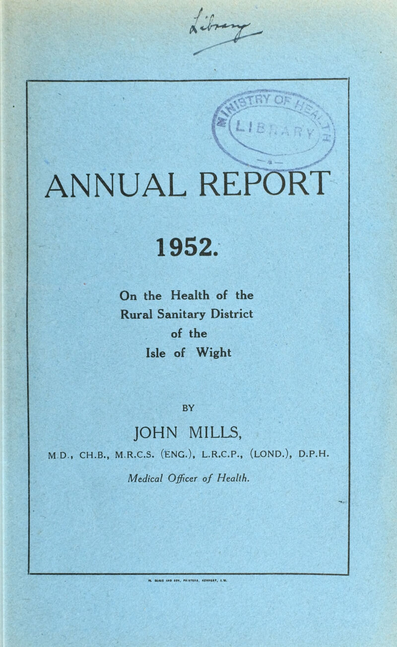 ANNUAL REPORT 1952. On the Health of the Rural Sanitary District of the Isle of Wight BY JOHN MILLS, M.D., CH.B., M.R.C.S. (ENG.), L.R.C.P., (LOND.), D.P.H. Medical Officer of Health. ML Uul AM0 IIN, MlMTIM, l.t