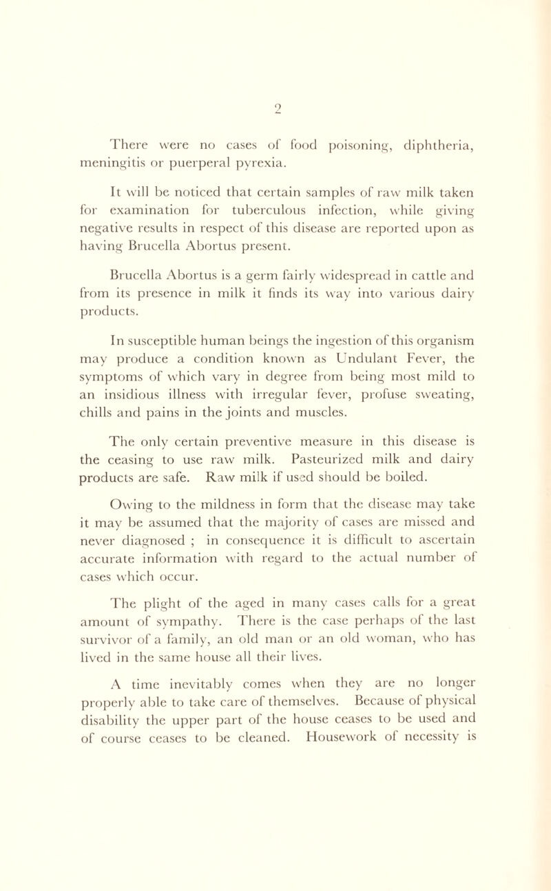 9 There were no cases of food poisoning, diphtheria, meningitis or puerperal pyrexia. It will be noticed that certain samples of raw milk taken for examination for tuberculous infection, while giving- negative results in respect of this disease are reported upon as having Brucella Abortus present. Brucella Abortus is a germ fairly widespread in cattle and from its presence in milk it finds its way into various dairy products. In susceptible human beings the ingestion of this organism may produce a condition known as Undulant Fever, the symptoms of which vary in degree from being most mild to an insidious illness with irregular fever, profuse sweating, chills and pains in the joints and muscles. The only certain preventive measure in this disease is the ceasing to use raw milk. Pasteurized milk and dairy products are safe. Raw milk if used should be boiled. Owing to the mildness in form that the disease may take it may be assumed that the majority of cases are missed and never diagnosed ; in consequence it is difficult to ascertain accurate information with regard to the actual number of cases which occur. The plight of the aged in many cases calls for a great amount of sympathy. There is the case perhaps of the last survivor of a family, an old man or an old woman, who has lived in the same house all their lives. A time inevitably comes when they are no longer properly able to take care of themselves. Because of physical disability the upper part of the house ceases to be used and of course ceases to be cleaned. Housework of necessity is