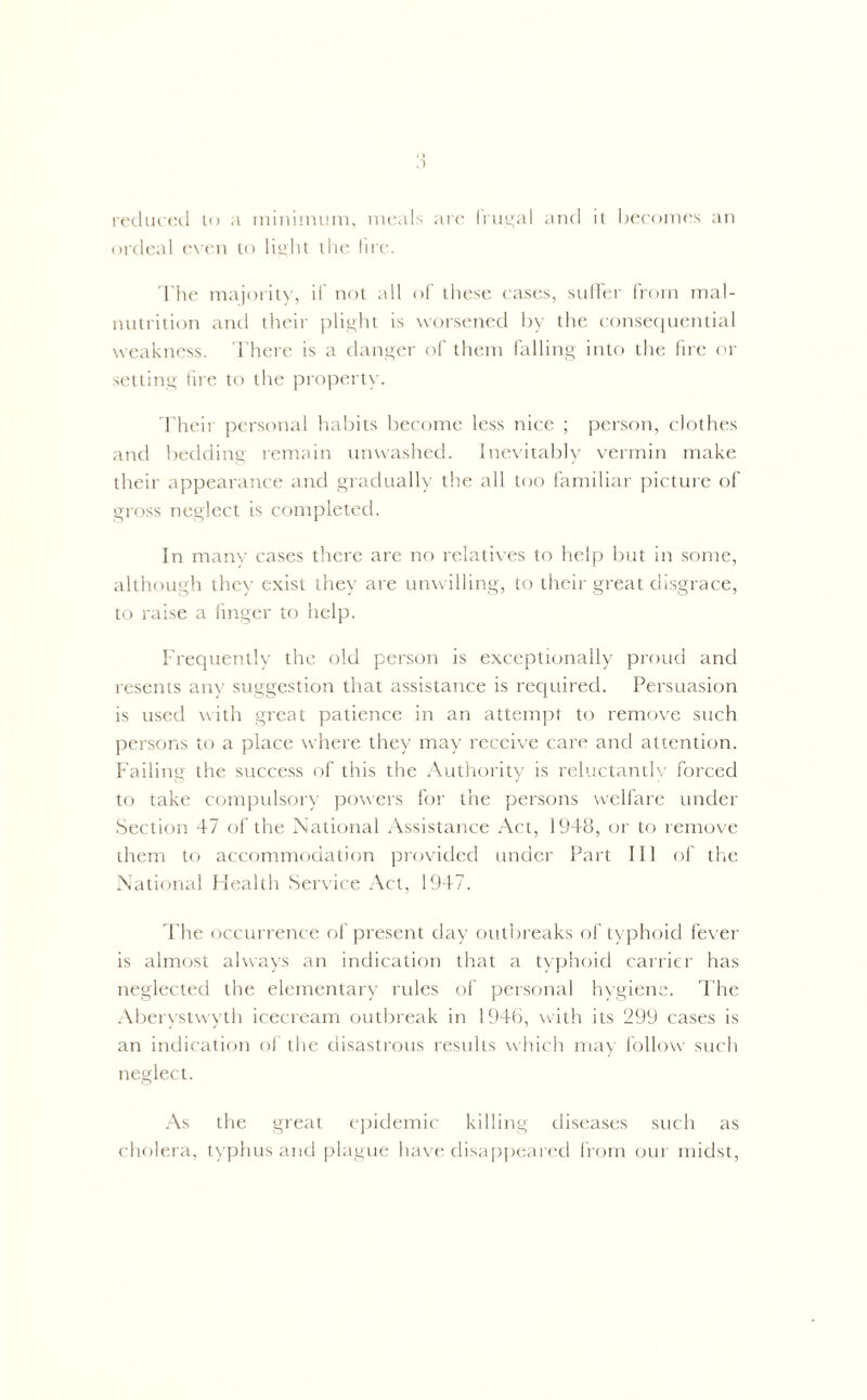 reduced to a minimum, meals are frugal and it becomes an ordeal even to light the fire. The majority, if not all of these cases, suffer from mal- nutrition and their plight is worsened by the consequential weakness. There is a danger of them falling into the fire or setting fire to the property. Their personal habits become less nice ; person, clothes and bedding remain unwashed. Inevitably vermin make their appearance and gradually the all too familiar picture of gross neglect is completed. In many cases there are no relatives to help but in some, although they exist they are unwilling, to their great disgrace, to raise a finger to help. Frequently the old person is exceptionally proud and resents any suggestion that assistance is required. Persuasion is used with great patience in an attempt to remove such persons to a place where they may receive care and attention. Failing the success of this the Authority is reluctantly forced to take compulsory powers for the persons welfare under Section 47 of the National Assistance Act, 1948, or to remove them to accommodation provided under Part III of the National Health Service Act, 1947. The occurrence of present day outbreaks of typhoid fever is almost always an indication that a typhoid carrier has neglected the elementary rules of personal hygiene. The Aberystwyth icecream outbreak in 1946, with its 299 cases is an indication of the disastrous results which may follow such neglect. As the great epidemic killing diseases such as cholera, typhus and plague have disappeared from our midst,