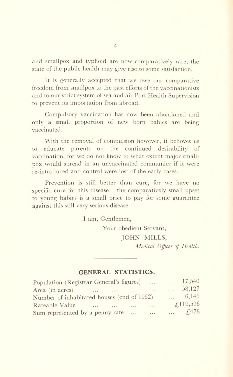 and smallpox and typhoid are now comparatively rare, the state of the public health may give rise to some satisfaction. It is generally accepted that we owe our comparative freedom from smallpox to the past efforts of the vaccinationists and to our strict system of sea and air Port Health Supervision to prevent its importation from abroad. Compulsory vaccination has now been abondoned and only a small proportion of new born babies are being vaccinated. With the removal of compulsion however, it behoves us to educate parents on the continued desirability of vaccination, for we do not know to what extent major small- pox would spread in an unvaccinated community if it were re-introduced and control were lost of the early cases. Prevention is still better than cure, for we have no specific cure for this disease: the comparatively small upset to young babies is a small price to pay for some guarantee against this still very serious disease. I am, Gentlemen, Your obedient Servant, JOHN MILLS, Medical Officer of Health. GENERAL STATISTICS. Population (Registrar General’s figures) 17,540 Area (in acres) ... ... ... ••• 58,127 Number of inhabitated houses (end of 1952) ... 6,146 Rateable Value ... ... ... ••• £119,596 Sum represented by a penny rate ... ... ... £478
