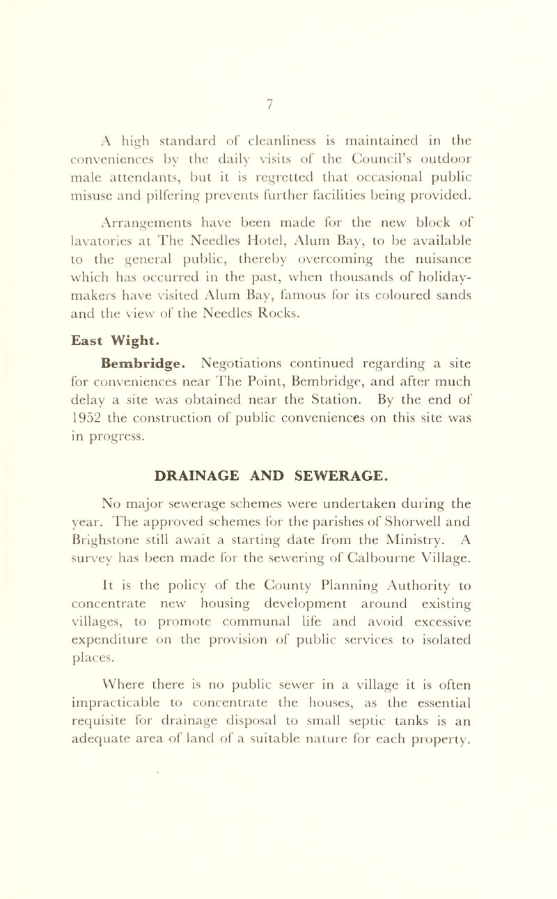 A high standard of cleanliness is maintained in the conveniences by the daily visits of the Council’s outdoor male attendants, but it is regretted that occasional public misuse and pilfering prevents further facilities being provided. Arrangements have been made for the new block of lavatories at The Needles Hotel, Alum Bay, to be available to the general public, thereby overcoming the nuisance which has occurred in the past, when thousands of holiday- makers have visited Alum Bay, famous for its coloured sands and the view of the Needles Rocks. East Wight. Bembridge. Negotiations continued regarding a site for conveniences near The Point, Bembridge, and after much delay a site was obtained near the Station. By the end of 1952 the construction of public conveniences on this site was in progress. DRAINAGE AND SEWERAGE. No major sewerage schemes were undertaken during the year. The approved schemes for the parishes of Shorwell and Brighstone still await a starting date from the Ministry. A survey has been made for the sewering of Calbourne Village. It is the policy of the County Planning Authority to concentrate new housing development around existing villages, to promote communal life and avoid excessive expenditure on the provision of public services to isolated places. Where there is no public sewer in a village it is often impracticable to concentrate the houses, as the essential requisite for drainage disposal to small septic tanks is an adequate area of land of a suitable nature for each property.