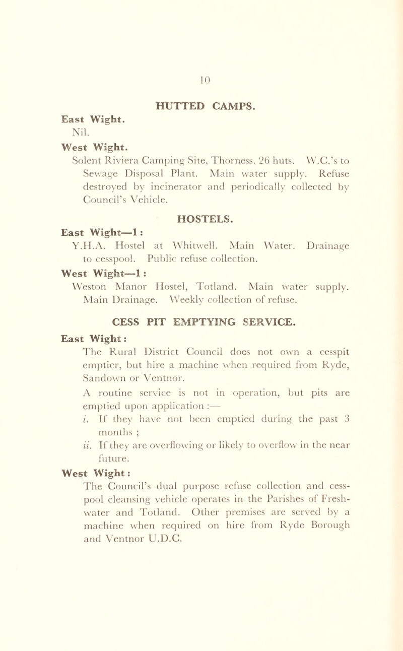 HUTTED CAMPS. East Wight. Nil. West Wight. Solent Riviera Camping Site, Thorness. 26 huts. W.C.’s to Sewage Disposal Plant. Main water supply. Refuse destroyed by incinerator and periodically collected by Council’s Vehicle. HOSTELS. East Wight—1 : Y.H.A. Hostel at Whitwell. Main Water. Drainage to cesspool. Public refuse collection. West Wight—1 : Weston Manor Hostel, Totland. Main water supply. Main Drainage. Weekly collection of refuse. CESS PIT EMPTYING SERVICE. East Wight: The Rural District Council does not own a cesspit emptier, but hire a machine when required from Rvde, Sandown or Ventnor. A routine service is not in operation, but pits are emptied upon application :— i. If they have not been emptied during the past 3 months ; ii. If they are overflowing or likely to overflow in the near future. West Wight: The Council’s dual purpose refuse collection and cess- pool cleansing vehicle operates in the Parishes of Fresh- water and Totland. Other premises are served by a machine when required on hire from Ryde Borough and Ventnor U.D.C.