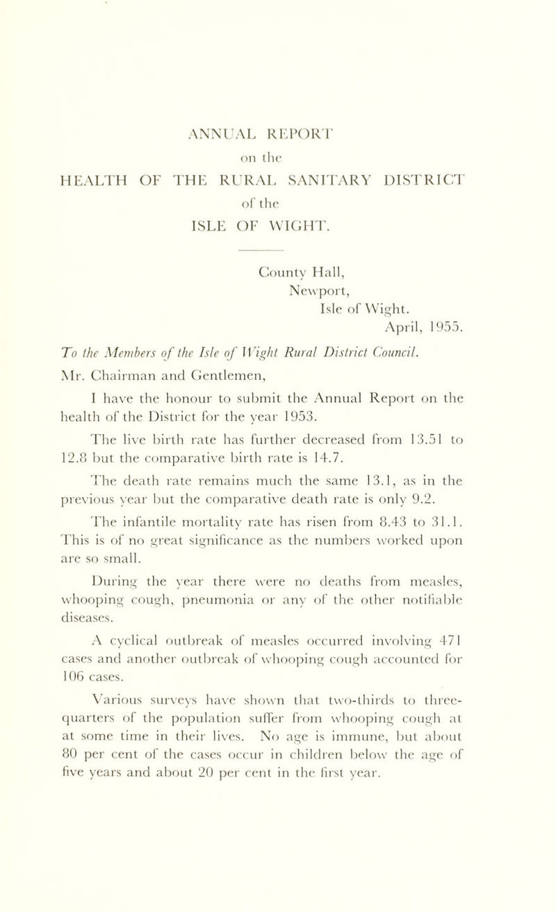 on the HEALTH OF THE RURAL SANITARY DISTRICT of the ISLE OF WIGHT. County Hall, Newport, Isle of Wight. April, 1955. To the Members of the Isle of Wight Rural District Council. Mr. Chairman and Gentlemen, I have the honour to submit the Annual Report on the health of the District for the year 1953. The live birth rate has further decreased from 13.51 to 12.8 but the comparative birth rate is 14.7. The death rate remains much the same 13.1, as in the previous year but the comparative death rate is only 9.2. The infantile mortality rate has risen from 8.43 to 31.1. This is of no great significance as the numbers worked upon are so small. During the year there were no deaths from measles, whooping cough, pneumonia or any of the other notifiable diseases. A cyclical outbreak of measles occurred involving 471 cases and another outbreak of whooping cough accounted for 106 cases. Various surveys have shown that two-thirds to three- quarters of the population suflfer from whooping cough at at some time in their lives. No age is immune, but about 80 per cent of the cases occur in children below the age of five years and about 20 per cent in the first year.