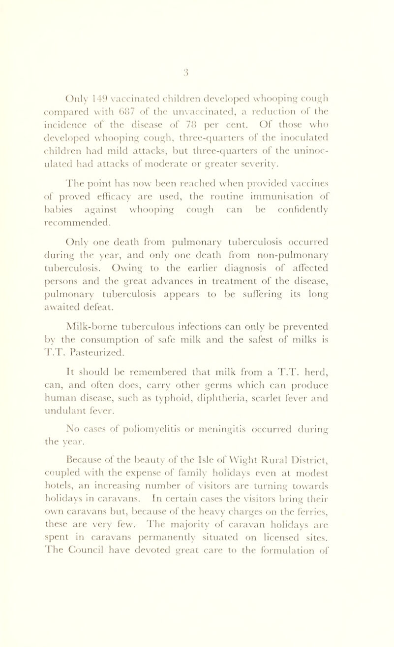 Only 149 vaccinated children developed whooping cough compared with 687 of the unvaccinated, a reduction of the incidence of the disease of 78 per cent. Of those who developed whooping cough, three-quarters of the inoculated children had mild attacks, but three-quarters of the uninoc- ulated had attacks of moderate or greater severity. The point has now been reached when provided vaccines of proved efficacy are used, the routine immunisation of babies against whooping cough can be confidently recommended. Only one death from pulmonary tuberculosis occurred during the year, and only one death from non-pulmonary tuberculosis. Owing to the earlier diagnosis of affected persons and the great advances in treatment of the disease, pulmonary tuberculosis appears to be suffering its long awaited defeat. Milk-borne tuberculous infections can only be prevented by the consumption of safe milk and the safest of milks is T.T. Pasteurized. It should be remembered that milk from a T.T. herd, can, and often does, carry other germs which can produce human disease, such as typhoid, diphtheria, scarlet fever and undulant fever. No cases of poliomyelitis or meningitis occurred during the year. Because of the beauty of the Isle of Wight Rural District, coupled with the expense of family holidays even at modest hotels, an increasing number of visitors are turning towards holidays in caravans. In certain cases the visitors bring their own caravans but, because of the heavy charges on the ferries, these are very few. The majority of caravan holidays are spent in caravans permanently situated on licensed sites. The Council have devoted great care to the formulation of