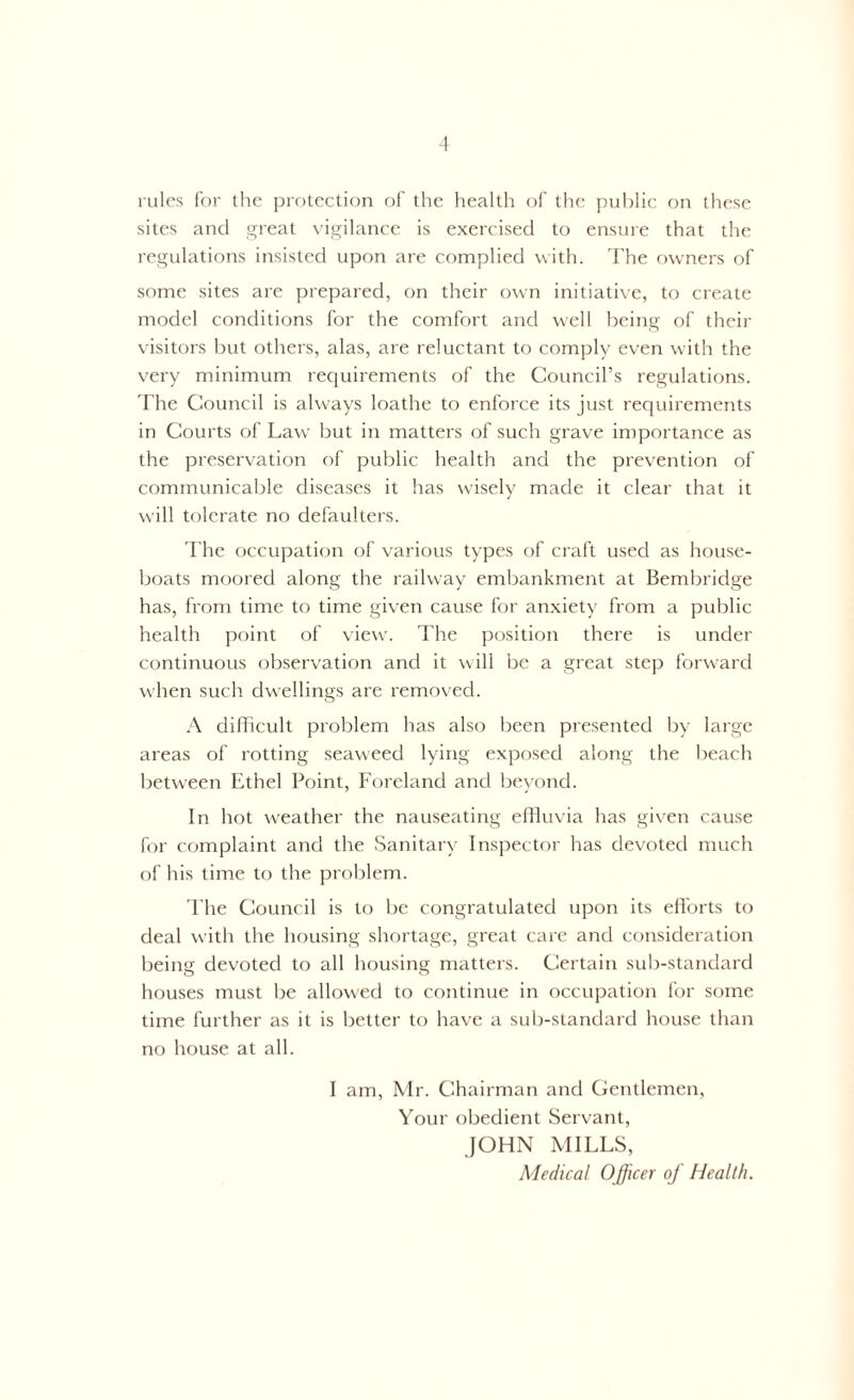 rules for the protection of the health of the public on these sites and great vigilance is exercised to ensure that the regulations insisted upon are complied with. The owners of some sites are prepared, on their own initiative, to create model conditions for the comfort and well being of their visitors but others, alas, are reluctant to comply even with the very minimum requirements of the Council’s regulations. The Council is always loathe to enforce its just requirements in Courts of Law’ but in matters of such grave importance as the preservation of public health and the prevention of communicable diseases it has wisely made it clear that it will tolerate no defaulters. The occupation of various types of craft used as house- boats moored along the railway embankment at Bembridge has, from time to time given cause for anxiety from a public health point of view. The position there is under continuous observation and it will be a great step forward when such dwellings are removed. A difficult problem has also been presented by large areas of rotting seaweed lying exposed along the beach between Ethel Point, Foreland and beyond. In hot weather the nauseating effluvia has given cause for complaint and the Sanitary Inspector has devoted much of his time to the problem. The Council is to be congratulated upon its efforts to deal with the housing shortage, great care and consideration being devoted to all housing matters. Certain sub-standard houses must be allowed to continue in occupation for some time further as it is better to have a sub-standard house than no house at all. I am, Mr. Chairman and Gentlemen, Your obedient Servant, JOHN MILLS, Medical Officer of Health.