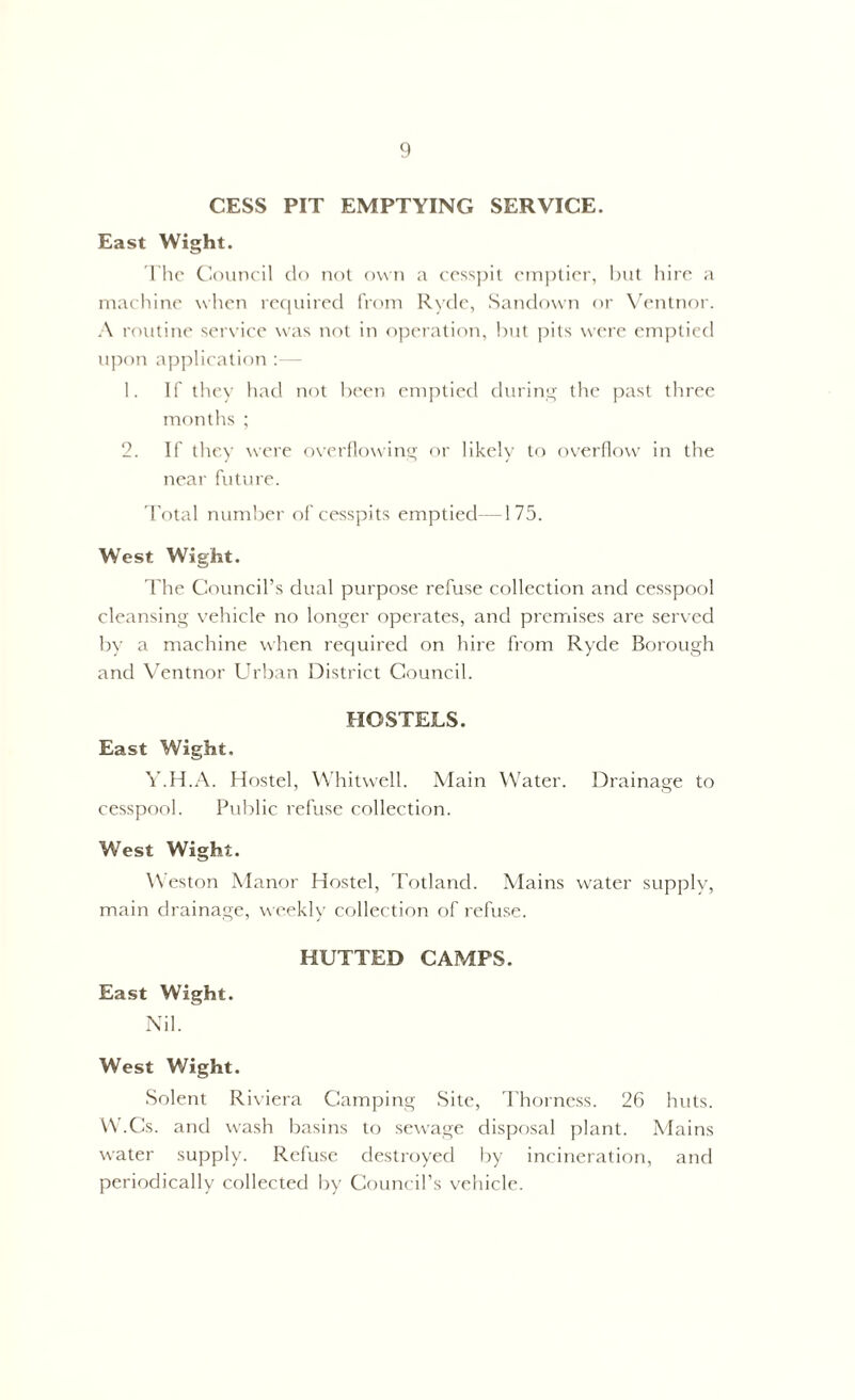 CESS PIT EMPTYING SERVICE. East Wight. The Council do not own a cesspit emptier, but hire a machine when required from Ryde, Sandown or Ventnor. A routine service was not in operation, but pits were emptied upon application 1. If they had not been emptied during the past three months ; 2. If they were overflowing or likely to overflow in the near future. Total number of cesspits emptied—175. West Wight. The Council’s dual purpose refuse collection and cesspool cleansing vehicle no longer operates, and premises are served by a machine when required on hire from Ryde Borough and Ventnor Urban District Council. HOSTELS. East Wight. Y.H.A. Hostel, Whitwell. Main Water. Drainage to cesspool. Public refuse collection. West Wight. Weston Manor Hostel, Totland. Mains water supply, main drainage, weekly collection of refuse. HUTTED CAMPS. East Wight. Nil. West Wight. Solent Riviera Camping Site, Thorness. 26 huts. W.Cs. and wash basins to sewage disposal plant. Mains water supply. Refuse destroyed by incineration, and periodically collected by Council’s vehicle.