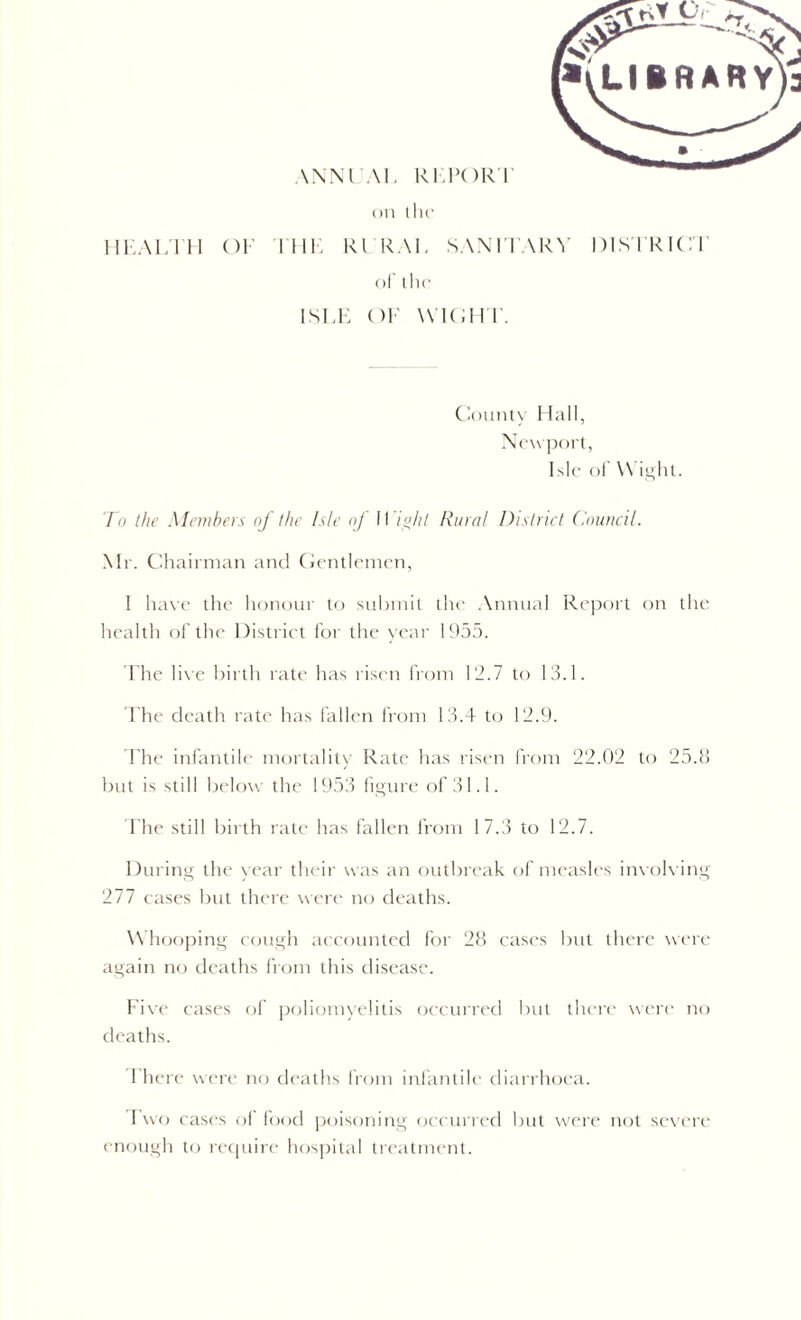 on the HKALTH OF IIIK Rl RAT SANITARY DISTRICT of the ISIT OF WIGHT. County Hall, Newport, Isle of Wight. To the Members of the Isle nj II / hi Rural District Council. Mr. Chairman and Gentlemen, I have the honour to submit the Annual Report on the health of the District for the year 1955. The live birth rate has risen from 112.7 to 13.1. The death rate has fallen from 13.4 to 12.9. The infantile mortality Rate has risen from 22.02 to 25.8 but is still below the 1953 figure of 31.1. The still birth rate has fallen from 17.3 to 12.7. During the year their was an outbreak of measles involving 277 cases but there were no deaths. W hooping cough accounted for 28 cases but there were again no deaths from this disease. Five cases of poliomyelitis occurred but there were no deaths. T here were no deaths from infantile diarrhoea. Two cases of food poisoning occurred but were not severe enough to require hospital treatment.