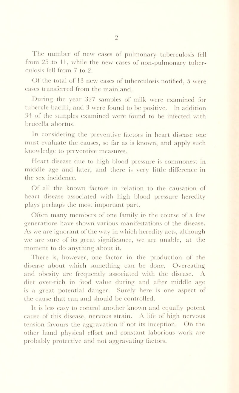 9 I he number of new cases of pulmonary tuberculosis fell from 25 to 1 1, while the new cases of non-pulmonary tuber- culosis fell from 7 to 2. Of the total of 13 new cases of tuberculosis notified, 5 were cases transferred from the mainland. During the year 327 samples of milk were examined for tubercle bacilli, and 3 were found to be positive. In addition 34 of the samples examined were found to be infected with brucella abortus. In considering the preventive factors in heart disease one must evaluate the causes, so far as is known, and apply such knowledge to preventive measures. Heart disease due to high blood pressure is commonest in middle age and later, and there is very little difference in the sex incidence. Of all the known factors in relation to the causation of heart disease associated with high blood pressure heredity plays perhaps the most important part. Often many members of one family in the course of a few generations have shown various manifestations of the disease. As we are ignorant of the way in which heredity acts, although we are sure of its great significance, we are unable, at the moment to do anything about it. There is, however, one factor in the production of the disease about which something can be done. Overeating and obesity are frequently associated with the disease. A diet over-rich in food value during and after middle age is a great potential danger. Surely here is one aspect of the cause that can and should be controlled. It is less easy to control another known and equally potent cause of this disease, nervous strain. A life of high nervous tension favours the aggravation if not its inception. On the other hand physical effort and constant laborious work are probably protective and not aggravating factors.