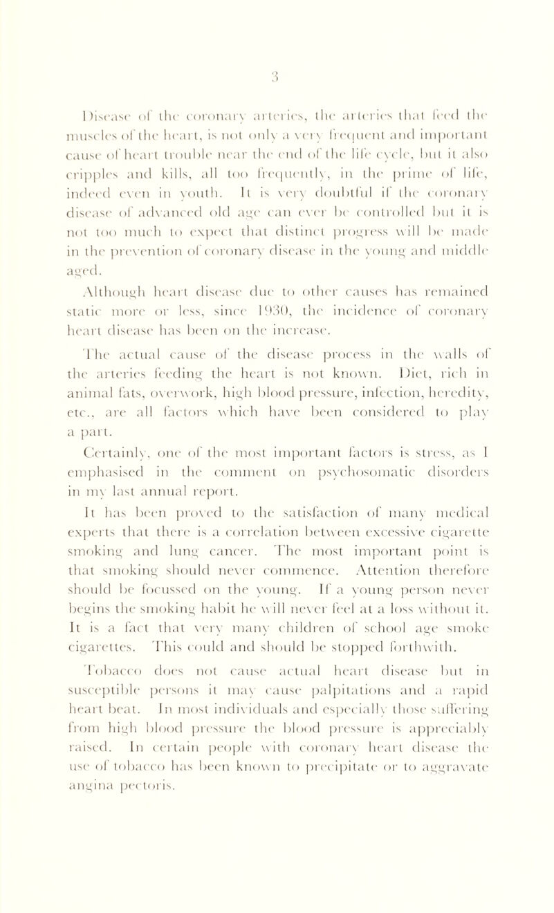 Disease of the coronary arteries, the arteries that feed the muscles of the heart, is not only a very frequent and important cause of heart trouble near the end of the life cycle, but it also cripples and kills, all too frequently, in the prime of life, indeed even in vouth. It is vet) doubtful il the coronary disease of advanced old aye can ever be controlled but it is not too much to expect that distinct progress will be made in the prevention of coronary disease in the young and middle aged. Although heart disease due to other causes has remained static more or less, since 1930, the incidence of coronary heart disease has been on the increase. The actual cause of the disease process in the walls of the arteries feeding the heart is not known. Diet, rich in animal fats, overwork, high blood pressure, infection, heredity, etc., are all factors which have been considered to play a part. Certainly, one of the most important factors is stress, as 1 emphasised in the comment on psychosomatic disorders in my last annual report. It has been proved to the satisfaction of many medical experts that there is a correlation between excessive cigarette smoking and lung cancer. The most important point is that smoking should never commence. Attention therefore should be focussed on the young. If a young person never begins the smoking habit he w ill newer feel at a loss without it. It is a fact that very many children of school age smoke cigarettes. This could and should be stopped forthwith. Tobacco does not cause actual heart disease but in susceptible persons it may cause palpitations and a rapid heart beat. In most individuals and especially those suffering from high blood pressure the blood pressure is apprcciablv raised. In certain people with coronary heart disease the use of tobacco has been known to precipitate or to aggravate angina pectoris.