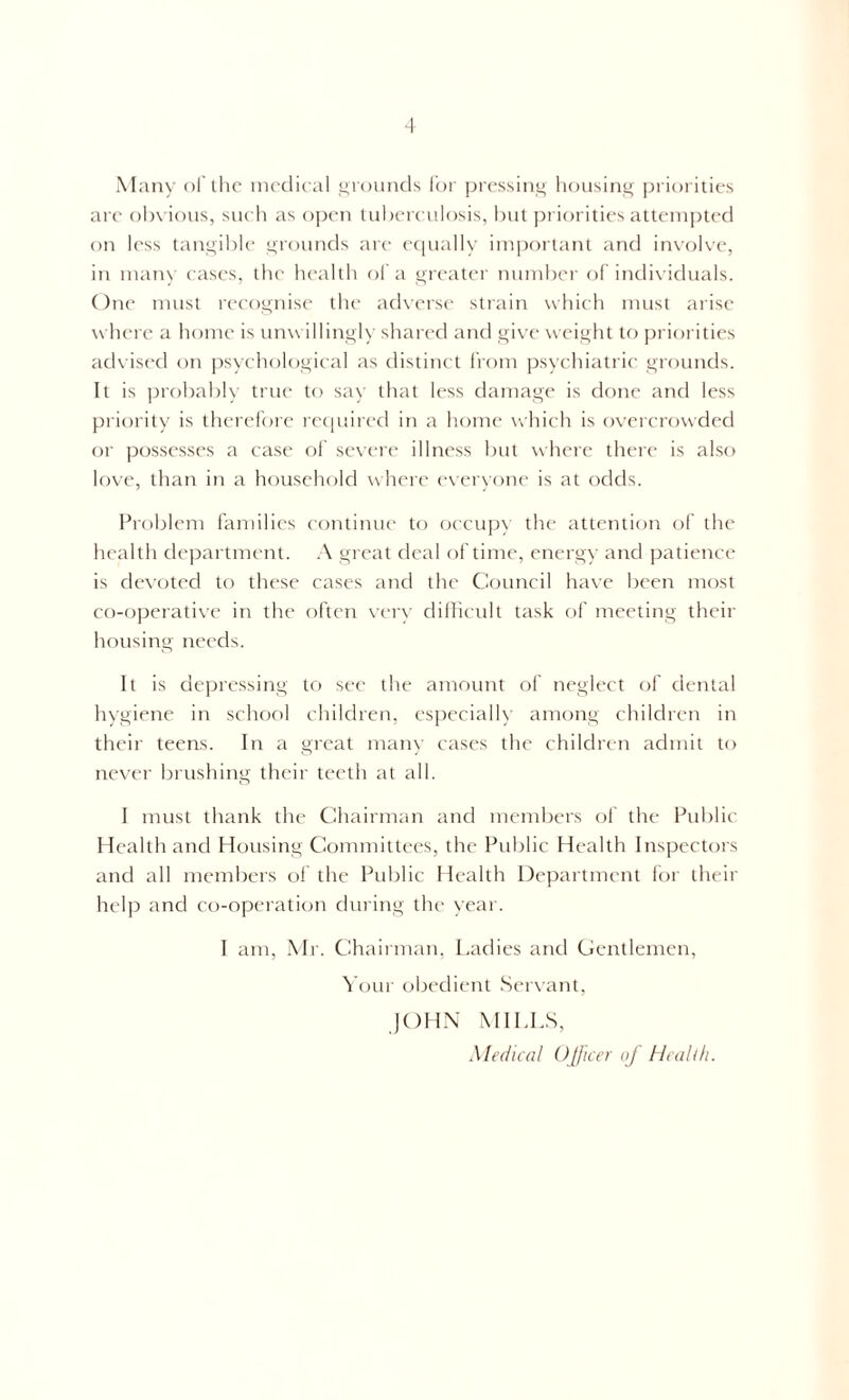 Many of the medical grounds for pressing housing priorities are obvious, such as open tuberculosis, but priorities attempted on less tangible grounds are equally important and involve, in many cases, the health of a greater number of individuals. One must recognise the adverse strain which must arise where a home is unwillingly shared and give weight to priorities advised on psychological as distinct from psychiatric grounds. It is probably true to say that less damage is done and less priority is therefore required in a home which is overcrowded or possesses a case of severe illness but where there is also love, than in a household where everyone is at odds. Problem families continue to occupy the attention of the health department. A great deal of time, energy and patience is devoted to these cases and the Council have been most co-operative in the often very difficult task of meeting their housing needs. It is depressing to see the amount of neglect of dental hygiene in school children, especially among children in their teens. In a great many cases the children admit to never brushing their teeth at all. I must thank the Chairman and members of the Public Health and Housing Committees, the Public Health Inspectors and all members of the Public Health Department for their help and co-operation during the year. I am, Mr. Chairman, Ladies and Gentlemen, Your obedient Servant, JOHN MILLS, Medical Officer of Health.