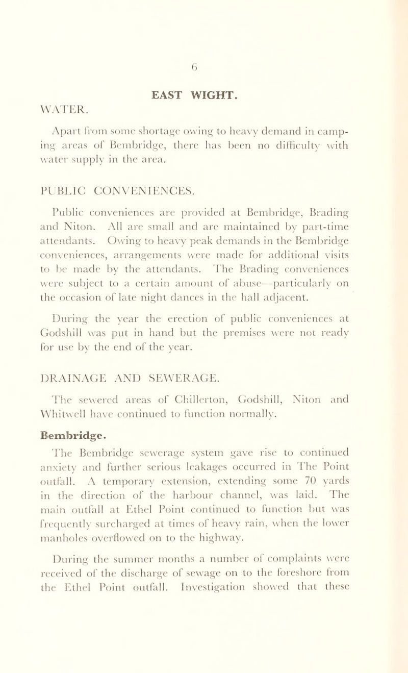 EAST WIGHT. WATER. Apart from some shortage owing to heavy demand in camp- ing areas of Bembridge, there has been no difficulty with water supply in the area. PUBLIC CONVENIENCES. Public conveniences art' provided at Bembridge, Brading and Niton. All are small and are maintained by part-time attendants. Owing to heavy peak demands in the Bembridge conveniences, arrangements were made for additional visits to be made by the attendants. The Brading conveniences were subject to a certain amount of abuse—particularly on the occasion of late night dances in the hall adjacent. During the year the erection of public conveniences at Godshill was put in hand but the premises were not ready for use by the end of the year. DRAINAGE AND SEWERAGE. The sewered areas of Chillerton, Godshill, Niton and Whitwell have continued to function normally. Bembridge. The Bembridge sewerage system gave rise to continued anxiety and further serious leakages occurred in The Point outfall. A temporary extension, extending some 70 yards in the direction of the harbour channel, was laid. The main outfall at Ethel Point continued to function but was frequently surcharged at times of heavy rain, when the lower manholes overflowed on to the highway. During the summer months a number of complaints were received of the discharge of sewage on to the foreshore from the Ethel Point outfall. Investigation showed that these