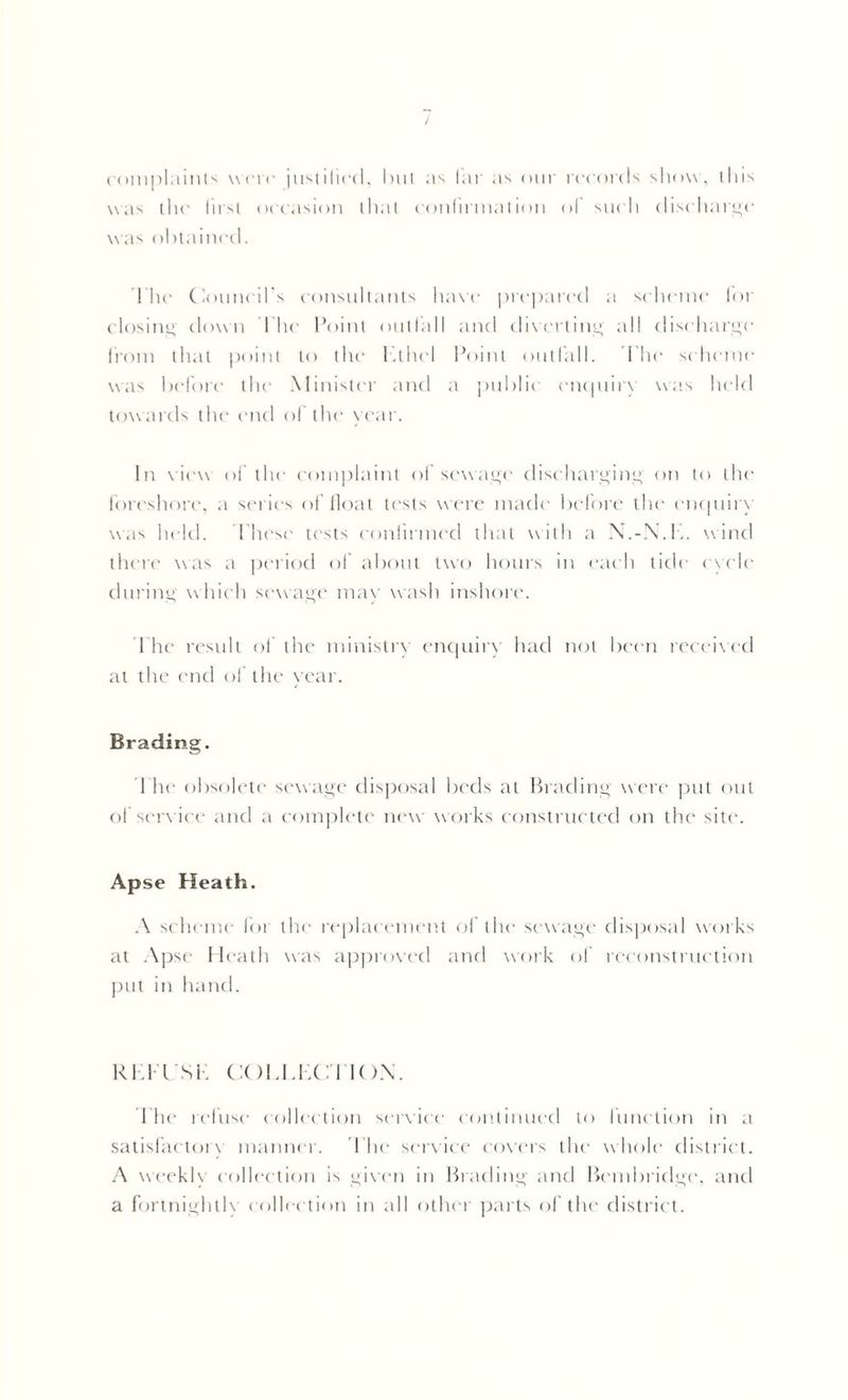 complaints were justified, hut as far as our records show, this was the first occasion that confirmation of such discharge was obtained. The Council’s consultants have prepared a scheme for closing down The Point outfall and diverting all discharge from that point to the Ethel Point outfall. I’hc scheme was before the Minister and a public enquiry was held tow ards the end of the year. In view of the complaint of sewage discharging on to the foreshore, a series of float tests were made before the enquiry was held. These tests confirmed that with a N.-N.E. wind there was a period of about two hours in each tide cycle during which sewage may wash inshore. 1 he result of the ministry enquiry had not been received at the end of the year. Brading. I he obsolete sewage disposal beds at Brading were put out of service and a complete new works constructed on the site. Apse Heath. A scheme for the replacement of the sewage dispersal works at Apse Heath was approved and work of reconstruction put in hand. REFUSE COLLECTION. Ehe refuse collection service continued to function in a satisfactory manner. The service covers the whole district. A weekly collection is given in Brading and Bembridge, and a fortnightly collection in all other parts of the district.