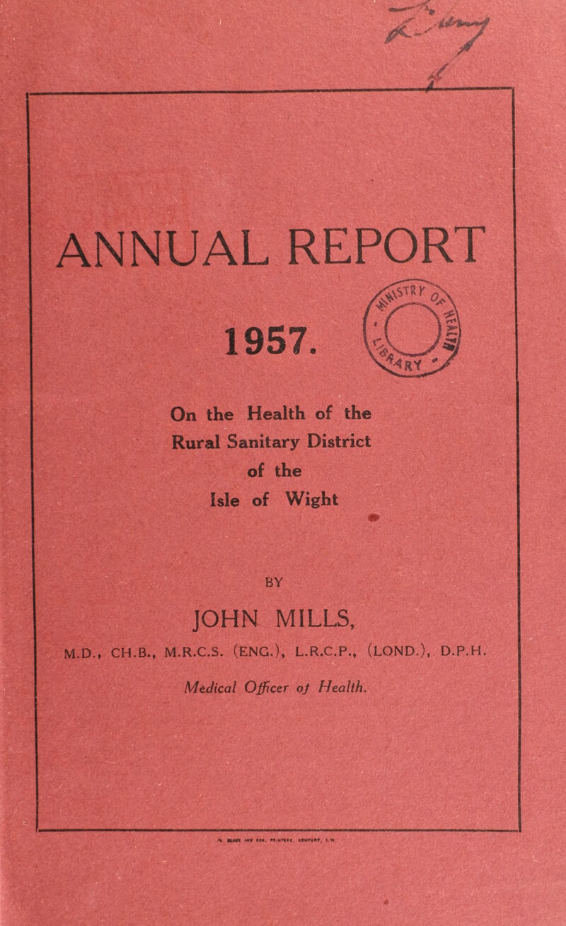 ANNUAL REPORT On the Health of the Rural Sanitary District of the Isle of Wight BY JOHN MILLS, M.D., CH.B., M.R.C.S. (ENG.), L.R.C.P., (LOND.), D.P.H. Medical Officer of Health.
